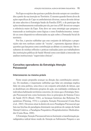 ATENÇÃO PSICOSSOCIAL ALÉM DA REFORMA PSIQUIÁTRICA 95
Na Eaps os sujeitos das queixas e pedidos deverão sempre ser considera-
dos a partir da sua inserção no Território. E mesmo quando forem alvos de
ações específicas de Caps ou ambulatoriais diversas, nunca deverão deixar
de estar adscritos à Estratégia Saúde da Família (ESF), e de participar das
ações simultaneamente realizadas por ela; por isso a ESF deverá ser sempre
a referência maior da Eaps. Esta deve ser uma estratégia que perpassa e
transcende as instituições como lógicas e como Estabelecimentos, toman-
do-as como dispositivos referenciados na ação sobre a Demanda Social do
território.
Por fim, é preciso sublinhar que esse conjunto de definições e propo-
sições não tem nenhum caráter de “receita”, representa algumas ideias e
questões que lançamos como contribuição ao debate e à construção. São re-
sultantes de minhas reflexões e práticas realizadas junto aos trabalhadores
das instituições públicas de Saúde Mental como convidado a interceder em
análises institucionais “supervisões clínicas”.
Conceitos operadores da Estratégia Atenção
Psicossocial
Intercessores na mesma práxis
Neste ensaio proponho avançar na direção das contribuições anterio-
res. De imediato, é importante sublinhar que falar em estratégia implica
falar em uma política, uma ética e um conjunto articulado de táticas, que
se desdobram em diferentes projetos de ação, em realidades cotidianas de
indivíduos habitando territórios concretos. Já vimos que a Estratégia Aten-
ção Psicossocial tem como horizonte ético os princípios de Sistema Único
de Saúde (SUS) (Brasil, 1986), as heranças históricas das Reformas Psi-
quiátricas (Fleming, 1976) e a própria Atenção Psicossocial (Costa-Rosa
et al., 2003). Devemos situá-la dentro do novo Paradigma Psicossocial que
luta nas brechas do paradigma dominante nas práticas do campo da Saúde
Mental Coletiva, o Paradigma Psiquiátrico Hospitalocêntrico Medicaliza-
dor (Costa-Rosa, 2000).
A Estratégia Atenção Psicossocial tem no horizonte a transformação pa-
radigmática radical desse modo da Atenção ao Sofrimento Psíquico e aos
Miolo_Atencao_psicossocial_(GRAFICA).indd 95 16/09/2013 16:24:48
 