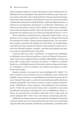 96 ABÍLIO DA COSTA-ROSA
demais impasses subjetivos, a partir das práticas e lutas cotidianas dos tra-
balhadores dessas instituições e dos sujeitos do sofrimento que a elas recor-
rem em busca de ajuda. Não se pode perder de vista que essa luta pela hege-
monia entre duas estratégias é absolutamente concreta, e atravessa a prática
cotidiana das instituições de Saúde Mental e, ainda mais flagrantemente, as
práticas de um importante subconjunto, as instituições substitutivas, em
todas as suas dimensões: teórica, técnica, política, institucional e subjetiva.
Isso faz das instituições de saúde “palcos de luta política”, para muito além
de aparatos de resposta técnica aos efeitos da Demanda Social (Luz, 1979).
Nossa experiência profissional tem propiciado contato direto com as
práticas de um conjunto significativo de equipes de Atenção Psicossocial
de municípios de médio e pequeno portes populacionais. Isso tem permi-
tido constatar, para além das soluções de criatividade e de transformação,
a persistência de um conjunto de impasses cuja constância e pontos em co-
mum têm chamado bastante a atenção, e gerando preocupações que pare-
cem merecer compartilhamento e discussão.
Longe de mim uma crítica “imediatista” ao conjunto dos trabalhado-
res alinhados com as diretrizes políticas e éticas da Atenção Psicossocial, e
muito menos estou negligenciando as múltiplas dificuldades concretas nas
quais cabe a muitos deles exercerem tais práticas. O objetivo é continuar
dando voz e visibilidade à possível dimensão coletiva de alguns dos impas-
ses constatados, a fim de contribuir com soluções que possam ser igual-
mente coletivizadas.
Importa esclarecer um aspecto de nossa abordagem dos “dados”. Fa-
lamos a partir da nossa inclusão como um trabalhador nesses coletivos de
trabalho, tendo como base o compartilhamento das diretrizes gerais da éti-
ca da Atenção Psicossocial, e a partir de nossa implicação política direta nos
impasses assinalados. Procuramos, portanto, escapar a qualquer distancia-
mento “objetificante” desses impasses e das propostas de seu equaciona-
mento. O saber de que procuramos lançar mão é construído em processos
de produção sustentados conjuntamente com os trabalhadores desses co-
letivos, em cuja práxis fui convidado a interceder. Não se trata, então, de
propor qualquer saber “sobre” eles, e nem sequer, em princípio, para eles.
Implicados na mesma práxis de construção do Paradigma Psicossocial,
é possível esperar que este escrito possa funcionar como uma contribuição
capaz de interceder apoiando, facilitando, questionando, suscitando análi-
Miolo_Atencao_psicossocial_(GRAFICA).indd 96 16/09/2013 16:24:48
 