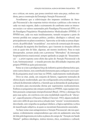ATENÇÃO PSICOSSOCIAL ALÉM DA REFORMA PSIQUIÁTRICA 97
ses e críticas; em suma, que possa constituir mais uma peça, embora mo-
desta, para a construção da Estratégia Atenção Psicossocial.
Acreditamos que a coletivização dos impasses cotidianos da Aten-
ção Psicossocial e das respostas teórico-técnicas e políticas a eles torna-se
cada vez mais urgente, dado o acirramento do confronto entre os interes-
ses sociais e os valores sustentados pelo Paradigma Psicossocial (PPS) e os
do Paradigma Psiquiátrico Hospitalocêntrico Medicalizador (PPHM). O
PPHM tem, cada vez mais insidiosamente, tentado recuperar a parte do
terreno perdida nos campos político, jurídico, ideológico e cultural, mas
principalmente no plano econômico. Aproveita-se de todas as armas dispo-
níveis, da publicidade “escandalosa”, nos meios de comunicação de massa,
à utilização da angústia dos familiares, que é inerente às situações difíceis
com as quais têm de lidar, algumas, até mesmo insolúveis. Para os mais
desesperados, acenam ainda com a promessa “libertadora” da internação
hospitalocêntrica manicomial, sempre apelando ao jargão da “desassistên-
cia” – a priori suposta como efeito das ações de Atenção Psicossocial e da
Luta Antimanicomial – e tirando proveito das dificuldades impostas pelo
próprio PPHM às ações psicossociais.
Soma-se a isso a prodigiosa força da indústria quimicofarmacêutica que,
entre outros fatores, tem contribuído fortemente para configurar o novo per-
fil da psiquiatria atual (com base no DSM), explicitamente medicalizador.
Deve-se citar, ainda, um conjunto de fatores, vagamente nomeados de
efeitos da pós-modernidade, que vão configurando certa modelagem socio-
cultural da dimensão subjetiva, e fazendo que as demandas de ajuda psíqui-
ca resvalem para encomendas diretas por suprimentos medicamentosos.
Embora os psiquiatras não estejam sozinhos no PPHM, cujas equipes tam-
bém possuem composição interprofissional (Brasil, 2004a); o destaque fica
para suas ações, em coerência com uma modalidade específica de “discur-
so”, especificamente o Discurso Médico (Clavreul, 1983); alguns medicali-
zam com o álibi de que essa seria a solução mais “enxuta” economicamente,
desvelando, sem vergonha ou qualquer disfarce, a lógica capitalista e a ética
de massificação subjetiva, às quais se encontram francamente associados.
Ao fazer notar esses antagonismos à Atenção Psicossocial, não nos quei-
xamos; evidentemente compreendemos que está em andamento uma luta
de titãs pela hegemonia em todos os planos do campo da “Atenção em Saúde
Mental”: político-ideológico, teórico-técnico, ético, econômico e cultural;
Miolo_Atencao_psicossocial_(GRAFICA).indd 97 16/09/2013 16:24:48
 