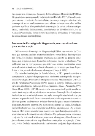 98 ABÍLIO DA COSTA-ROSA
luta essa que o conceito de Processo de Estratégia de Hegemonia (PEH) de
Gramsci ajuda a compreender e dimensionar (Portelli, 1977). Quando com-
preendemos o conjunto de contradições do campo em que estão inseridas
nossas práticas, e o modo como tais contradições estão estruturadas, melhor
podemos aquilatar a importância da construção de certas táticas macropo-
líticas, territoriais, institucionais, considerando as diretrizes do SUS e da
Atenção Psicossocial, como suporte necessário à efetividade e visibilidade
de nossas táticas micropolíticas.
Processo de Estratégia de Hegemonia, um conceito-chave
para análise e ação
O Processo de Estratégia de Hegemonia (PEH) é um conceito de Gra-
msci que permite analisar, em termos molares, certas linhas de composição
das formações sociais: pulsações originadas no âmbito da própria socie-
dade, que organizam suas diferentes instituições e nelas se atualizam. Vale
sublinhar que os representantes dos interesses sociais dominantes visam
uma administração dessas pulsações baseada no consenso, por isso, de pre-
ferência lançam mão do discurso ideológico (Gruppi, 1978).
No caso das instituições de Saúde Mental, o PEH permite analisar e
compreender o jogo de forças que nelas se mostra, contrapondo os aspec-
tos do Paradigma Psiquiátrico Hospitalocêntrico Medicalizador (PPHM)
aos do Paradigma Psicossocial (PPS), quanto a saberes, práticas, aspectos
jurídicos, ideológicos, culturais, teórico-técnicos e éticos (Amarante, 1995;
Costa-Rosa, 2000). O PEH compreende um conjunto de práticas relacio-
nadas à estratégia e tática, destinadas a manter a Formação Social, seja uma
instituição, seja a sociedade como um todo, em equilíbrio dinâmico; o que
se torna imprescindível, dado tratar-se de realidades segmentares e contra-
ditórias quanto aos interesses e visões de mundo que aí necessariamente se
atualizam, tal como ocorre neste momento no campo da saúde. Em alguns
momentos históricos essa segmentaridade tende à polarização. Daí se poder
falar em PEH como um esforço de manter, em equilíbrio dinâmico, interes-
ses socialmente dominantes e subordinados. Do lado dominante vemos um
conjunto de práticas de efeitos repressivos e ideológicos, além de um con-
junto de concessões táticas seguidas de sua assepsia e recuperação (Guat-
tari, 1981). Do lado subordinado há também um conjunto de práticas que,
Miolo_Atencao_psicossocial_(GRAFICA).indd 98 16/09/2013 16:24:48
 