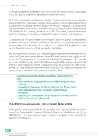 Atenção à Saúde do Recém-Nascido
Guia para os Profissionais de Saúde
100
Ministério da Saúde
A sífilis congênita tardia apresenta-se com lesões ósseas, articulares, dentárias, neurológicas
e oculares, que são progressivas e prejudicam o desenvolvimento.
Os achados laboratoriais mais frequentes na sífilis congênita incluem alterações radiológi-
cas de ossos longos e alterações no líquor cefalorraquídeo (LCR), hematológicas (anemia,
leucopenia ou leucocitose e trombocitopenia) e de enzimas hepáticas. O diagnóstico de
meningoencefalite é baseado nas alterações sorológicas, citológicas e/ou bioquímicas do
LCR, sendo utilizadas para diagnóstico de neurosífilis. Essas alterações geralmente estão
presentes nas crianças sintomáticas, mas também podem ocorrer nas assintomáticos.
O diagnóstico de sífilis congênita em RN sintomáticos é possível quando os antecedentes
e exames laboratoriais maternos confirmam a infecção ativa ou quando se demonstra o
treponema em lesões, secreções, tecidos, placenta ou cordão umbilical (pela microscopia
de fase de campo escuro ou teste de inoculação em coelhos).
Em RN assintomáticas, a história e os testes sorológicos maternos em combinação com os
testes sorológicos e exames complementares no RN devem ser considerados para nortear
a conduta. Deve-se, no entanto, considerar que a detecção de anticorpos no RN, por meio
dos testes sorológicos mais facilmente disponíveis, pode refletir somente os anticorpos
maternos transferidos passivamente. Testes para detecção de anticorpos IgM e IgA antitre-
ponema ou teste da reação da polimerase em cadeia (PCR) para detecção de sequências
nucleotídicas do treponema não são amplamente disponíveis.
A avaliação complementar do RN com suspeita de sífilis congênita deve
incluir:
•	VDRL (realizado em sangue periférico do RN e não no sangue do cordão
umbilical).
•	Radiografia de ossos longos (metáfises e diáfises de tíbia, fêmur e úmero).
•	Líquor cefaloraquidiano (VDRL, celularidade e proteinorraquia).
•	Hemograma.
•	Dependendo das manifestações clínicas: dosagem de bilirrubinas, enzimas
hepáticas, Rx de tórax, função renal, etc.
15.3.1 Interpretação conjunta dos testes sorológicos da mãe e do RN
Considerando-se que a maioria dos RN não apresenta sinais clássicos de infecção ou é as-
sintomática, deve-se avaliar o conjunto de informações e as probabilidades de infecção no
RN. O Quadro 11 apresenta as interpretações possíveis de resultados de testes sorológicos
para sífilis em mães e RN.
 