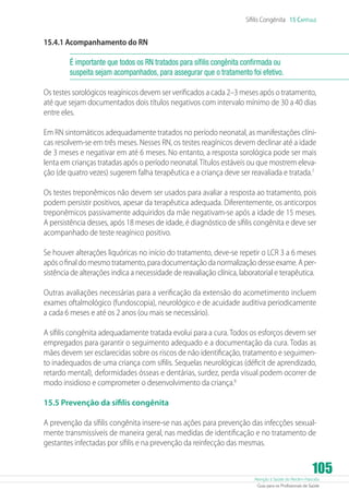 Atenção à Saúde do Recém-Nascido
Guia para os Profissionais de Saúde
105
Sífilis Congênita 15 Capítulo
15.4.1 Acompanhamento do RN
É importante que todos os RN tratados para sífilis congênita confirmada ou
suspeita sejam acompanhados, para assegurar que o tratamento foi efetivo.
Os testes sorológicos reagínicos devem ser verificados a cada 2–3 meses após o tratamento,
até que sejam documentados dois títulos negativos com intervalo mínimo de 30 a 40 dias
entre eles.
Em RN sintomáticos adequadamente tratados no período neonatal, as manifestações clíni-
cas resolvem-se em três meses. Nesses RN, os testes reagínicos devem declinar até a idade
de 3 meses e negativar em até 6 meses. No entanto, a resposta sorológica pode ser mais
lenta em crianças tratadas após o período neonatal.Títulos estáveis ou que mostrem eleva-
ção (de quatro vezes) sugerem falha terapêutica e a criança deve ser reavaliada e tratada.7
Os testes treponêmicos não devem ser usados para avaliar a resposta ao tratamento, pois
podem persistir positivos, apesar da terapêutica adequada. Diferentemente, os anticorpos
treponêmicos passivamente adquiridos da mãe negativam-se após a idade de 15 meses.
A persistência desses, após 18 meses de idade, é diagnóstico de sífilis congênita e deve ser
acompanhado de teste reagínico positivo.
Se houver alterações liquóricas no início do tratamento, deve-se repetir o LCR 3 a 6 meses
após o final do mesmo tratamento, para documentação da normalização desse exame. A per-
sistência de alterações indica a necessidade de reavaliação clínica, laboratorial e terapêutica.
Outras avaliações necessárias para a verificação da extensão do acometimento incluem
exames oftalmológico (fundoscopia), neurológico e de acuidade auditiva periodicamente
a cada 6 meses e até os 2 anos (ou mais se necessário).
A sífilis congênita adequadamente tratada evolui para a cura. Todos os esforços devem ser
empregados para garantir o seguimento adequado e a documentação da cura. Todas as
mães devem ser esclarecidas sobre os riscos de não identificação, tratamento e seguimen-
to inadequados de uma criança com sífilis. Sequelas neurológicas (déficit de aprendizado,
retardo mental), deformidades ósseas e dentárias, surdez, perda visual podem ocorrer de
modo insidioso e comprometer o desenvolvimento da criança.8
15.5 Prevenção da sífilis congênita
A prevenção da sífilis congênita insere-se nas ações para prevenção das infecções sexual-
mente transmissíveis de maneira geral, nas medidas de identificação e no tratamento de
gestantes infectadas por sífilis e na prevenção da reinfecção das mesmas.
 
