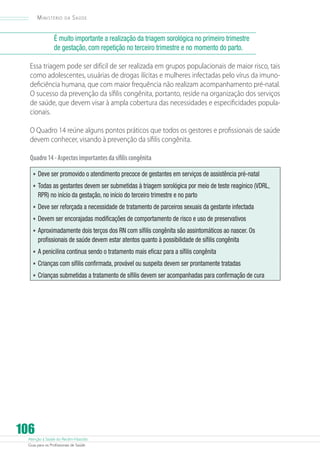 Atenção à Saúde do Recém-Nascido
Guia para os Profissionais de Saúde
106
Ministério da Saúde
É muito importante a realização da triagem sorológica no primeiro trimestre
de gestação, com repetição no terceiro trimestre e no momento do parto.
Essa triagem pode ser difícil de ser realizada em grupos populacionais de maior risco, tais
como adolescentes, usuárias de drogas ilícitas e mulheres infectadas pelo vírus da imuno-
deficiência humana, que com maior frequência não realizam acompanhamento pré-natal.
O sucesso da prevenção da sífilis congênita, portanto, reside na organização dos serviços
de saúde, que devem visar à ampla cobertura das necessidades e especificidades popula-
cionais.
O Quadro 14 reúne alguns pontos práticos que todos os gestores e profissionais de saúde
devem conhecer, visando à prevenção da sífilis congênita.
Quadro14-Aspectosimportantesdasífiliscongênita
•	Deve ser promovido o atendimento precoce de gestantes em serviços de assistência pré-natal
•	Todas as gestantes devem ser submetidas à triagem sorológica por meio de teste reagínico (VDRL,
RPR) no início da gestação, no início do terceiro trimestre e no parto
•	Deve ser reforçada a necessidade de tratamento de parceiros sexuais da gestante infectada
•	Devem ser encorajadas modificações de comportamento de risco e uso de preservativos
•	Aproximadamente dois terços dos RN com sífilis congênita são assintomáticos ao nascer. Os
profissionais de saúde devem estar atentos quanto à possibilidade de sífilis congênita
•	A penicilina continua sendo o tratamento mais eficaz para a sífilis congênita
•	Crianças com sífilis confirmada, provável ou suspeita devem ser prontamente tratadas
•	Crianças submetidas a tratamento de sífilis devem ser acompanhadas para confirmação de cura
 