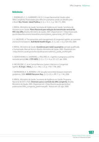 Atenção à Saúde do Recém-Nascido
Guia para os Profissionais de Saúde
107
Sífilis Congênita 15 Capítulo
Referências
1. RODRIGUES, C. S.; GUIMARÃES, M. D. C; Grupo Nacional de Estudo sobre
Sífilis Congênita. Positividade para sífilis em puérperas: ainda um desafio para
o Brasil. Rev. Panam. Salud Publica, [S. l.], v. 16. n. 3, p. 168-175, 2004.
2. BRASIL. Ministério da Saúde. Secretaria de Vigilância em Saúde. Secretaria de
Assistencia em Saúde. Plano Nacional para redução da transmissão vertical do
HIV e da sífilis. Brasília: Ministério da Saúde, 2007. Disponível em: http://www.aids.
gov.br/data/documents/storedDocuments/plano_operacional_281107.pdf.
3. 3. SALOOJEE, H. The prevention and management of congenital syphilis: an overview
and recommendations. Bull World Health Organ., [S. l.], v.82, n. 6, p. 424-430, 2004.
4. BRASIL. Ministério da Saúde. Assistência pré-natal e puerpério: atenção qualificada
e humanizada. Manual técnico. Brasília: Ministério da Saúde, 2005. Disponível em:
http://bvsms.saude.gov.br/bvs/publicacoes/caderno5_saude_mulher.pdf.
5. DOROSHENKO, A.; SHERRARD, J.; POLLARD, A. J. Syphilis in pregnancy and the
neonatal period. Int. J. STD AIDS, [S. l.], v. 17, n. 4, p. 221-227, apr. 2006.
6. MICHELOW, I. C. et al. Central Nervous System Infection in Congenital
Syphilis. N. Engl. J. Med., [S. l.], v. 346, n. 23, p. 1792-1798, 2002.
7. WORKOWSKI, K. A.; BERMAN, S. M. Sexually transmitted diseases treatment
guidelines, 2006. MMWR Recomm Rep., [S. l.], v.55, n. RR-11, p. 1-94, 2006.
8. BRASIL. Ministério da Saúde. Secretaria de Vigilância em Saúde. Programa
Nacional de DST e Aids. Diretrizes para o controle da sífilis congênita. Brasília:
Ministério da Sáude, 2005. Disponível em http://bvsms.saude.gov.br/bvs/
publicacoes/sifilis_congenita_preliminar.pdf. Acesso em: 20. ago. 2009.
 