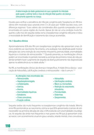 Atenção à Saúde do Recém-Nascido
Guia para os Profissionais de Saúde
110
Ministério da Saúde
A determinação da idade gestacional em que a gestante foi infectada
pode ajudar a estimar tanto o risco de infecção fetal quanto o de doença
clinicamente aparente na criança.
Estudos para verificar a prevalência de infecção congênita pelo Toxoplasma em RN bra-
sileiros têm mostrado taxas variando entre 3 e 20 casos por 10.000 nascidos vivos, com
diferenças regionais.2
Esses valores são considerados altos quando comparados com os
encontrados em outras regiões do mundo. Apesar de não ser uma condição muito fre-
quente, o alto risco de sequelas tardias torna a toxoplasmose congênita relevante e indica
a necessidade de identificação e tratamento das crianças acometidas.
16.1 Quadro clínico
Aproximadamente 85% dos RN com toxoplasmose congênita não apresentam sinais clí-
nicos evidentes ao nascimento. No entanto, uma avaliação mais detalhada pode mostrar
alterações tais como restrição do crescimento intrauterino, prematuridade, anormalidades
liquóricas e cicatrizes de retinocoroidite.1,2,6
Quando presentes, as manifestações clínicas
podem ser encontradas no período neonatal ou ao longo dos primeiros meses de vida, po-
dendo também haver surgimento de sequelas da doença previamente não diagnosticada
apenas na adolescência ou na idade adulta.1, 2
No RN, as manifestações clínicas são diversas e inespecíficas. A tríade clínica clássica – asso-
ciação de hidrocefalia, calcificações cerebrais e retinocoroidite – não é comum.1,2,4
As alterações mais encontradas são:	
•	Retinocoroidite.
•	Hepatoesplenomegalia.
•	Linfadenopatia.
•	Icterícia.
•	Anemia.
•	Anormalidades liquóricas.
•	Estrabismo.
•	Crises convulsivas.
•	Hidrocefalia.
•	Calcificações cerebrais.
•	Macro ou microcefalia.
•	Restrição do crescimento.
intrauterino.
•	Prematuridade.
•	Distermias.
•	Sangramentos.
•	Erupção cutânea.
Sequelas tardias são muito frequentes na toxoplasmose congênita não tratada. Mesmo
entre RN assintomáticas ao nascimento, estima-se que 85% apresentarão cicatrizes de reti-
nocoroidite nas primeiras décadas de vida, e 50% evoluirão com anormalidades neurológi-
cas. As sequelas são ainda mais frequentes e mais graves nos RN que já apresentam sinais
ao nascer, com acometimento visual em graus variados, retardo mental, crises convulsivas,
 