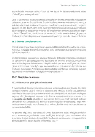 Atenção à Saúde do Recém-Nascido
Guia para os Profissionais de Saúde
111
Toxoplasmose Congênita 16 Capítulo
anormalidades motoras e surdez.1,2,7
Mais de 70% desses RN desenvolverão novas lesões
oftalmológicas ao longo da vida.8
Deve-se salientar que essas características clínicas foram descritas em estudos realizados em
países europeus e nos Estados Unidos. Estudos brasileiros recentes, no entanto, mostram que
as lesões oftalmológicas são mais frequentes, manifestando-se já ao nascimento, chegando
a ocorrer em 80% dos RN. Além disso, maior gravidade tem sido identificada, possivelmente
devido à exposição a cepas mais virulentas doToxoplasmaou a maior suscetibilidade da po-
pulação.9,10
Dessa forma, nos últimos anos, tem-se dado maior atenção à detecção precoce
de alterações oftalmológicas e ao acompanhamento por longo prazo das crianças infectadas.
16.2 Exames complementares
Considerando-se que tanto as gestantes quanto os RN infectados são usualmente assinto-
máticos, a realização de exames laboratoriais torna-se imprescindível para investigação e
definição diagnóstica.
Os diagnósticos de toxoplasmose aguda gestacional e de toxoplasmose congênita podem
ser comprovados pela detecção direta do parasita em amostras biológicas, utilizando-se
técnicas histológicas e de isolamento.1,4
Na prática clínica, os testes sorológicos para detec-
ção de anticorpos de classe IgG e IgM são mais utilizados, pois são mais disponíveis e têm
resultados mais rápidos. A interpretação dos resultados, no entanto, é complexa e leva com
frequência à necessidade de realização de múltiplos testes.11,12
16.2.1 Diagnóstico na gestante
16.2.1.1 Detecção de IgG e IgM Antitoxoplasma
A investigação de toxoplasmose congênita deve sempre partir da investigação do estado
sorológico materno. Deve-se verificar se a gestante já foi infectada e, nesse caso, determinar
se a infecção foi adquirida recentemente ou no passado. Quando os resultados sorológicos
sugerem infecção adquirida recentemente, deve-se tentar determinar se a mesma ocor-
reu durante a gestação, situação em que há risco de infecção fetal.11
No Brasil, os testes
laboratoriais mais utilizados para detecção e quantificação de anticorpos IgG e IgM Anti-
toxoplasma no soro são imunofluorescência indireta, ELISA e teste imunoenzimático de
micropartículas (MEIA).
Na gestante, a IgG passa a ser detectada uma a duas semanas após a infecção aguda, ha-
vendo aumento progressivo dos títulos sorológicos até atingir o pico máximo em três a
seis meses. A seguir, inicia-se diminuição lenta, durante meses ou anos, com persistência
de títulos positivos baixos durante o restante da vida.11,13
 