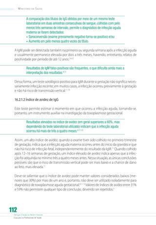 Atenção à Saúde do Recém-Nascido
Guia para os Profissionais de Saúde
112
Ministério da Saúde
A comparação dos títulos de IgG obtidos por meio de um mesmo teste
laboratorial em duas amostras consecutivas de sangue, colhidas com pelo
menos três semanas de intervalo, permite o diagnóstico de infecção aguda
materna se forem detectados:
•	Soroconversão (exame previamente negativo torna-se positivo) e/ou
•	Aumento em pelo menos quatro vezes do título.
A IgM pode ser detectada também na primeira ou segunda semana após a infecção aguda
e usualmente permanece elevada por dois a três meses, havendo, entretanto, relatos de
positividade por período de até 12 anos.2,4,12
Resultados de IgM falso-positivos são frequentes, o que dificulta ainda mais a
interpretação dos resultados.4,11
Dessa forma, um teste sorológico positivo para IgM durante a gestação não significa neces-
sariamente infecção recente; em muitos casos, a infecção ocorreu previamente à gestação
e não há risco de transmissão vertical.11,14
16.2.1.2 Índice de avidez de IgG
Este teste permite estimar o momento em que ocorreu a infecção aguda, tornando-se,
portanto, um instrumento auxiliar na investigação da toxoplasmose gestacional.
Resultados elevados no índice de avidez (em geral superiores a 60%, mas
dependendo do teste laboratorial utilizado) indicam que a infecção aguda
ocorreu há mais de três a quatro meses.4,11,13
Assim, um alto índice de avidez, quando o exame tiver sido colhido no primeiro trimestre
de gestação, indica que a infecção aguda materna ocorreu antes do início da gravidez e que
não há risco de infecção fetal, independentemente do resultado da IgM.11
Quando colhido
após 12–16 semanas de gestação, um índice elevado de avidez indica apenas que a infec-
ção foi adquirida no mínimo três a quatro meses antes. Nessa situação, as únicas conclusões
possíveis são que o risco de transmissão vertical pode ser mais baixo e a chance de dano
ao feto, mais elevada.11
Deve-se salientar que o índice de avidez pode manter valores considerados baixos (me-
nores que 30%) por mais de um ano e, portanto, não deve ser utilizado isoladamente para
diagnóstico de toxoplasmose aguda gestacional.4,11,13
Valores de índices de avidez entre 31%
e 59% não permitem qualquer tipo de conclusão, devendo ser repetidos.2
 