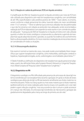 Atenção à Saúde do Recém-Nascido
Guia para os Profissionais de Saúde
113
Toxoplasmose Congênita 16 Capítulo
16.2.1.3 Reação em cadeia da polimerase (PCR) em líquido amniótico
A amplificação do DNA do Toxoplasma gondii no líquido amniótico por meio da PCR tem
sido utilizada para diagnóstico pré-natal de toxoplasmose congênita, com sensibilidade
de até 70%, especificidade e valor preditivo positivo de 100%.4,11
Esses valores, no entanto,
variam conforme a idade gestacional da coleta, havendo relatos de maior sensibilidade
entre 17 e 21 semanas.11,14
Deve-se salientar que as técnicas utilizadas não são padronizadas
e que não há consenso com relação ao protocolo mais adequado, sendo recomendada a
realização da PCR em laboratórios com experiência neste exame e com controle de qualida-
de adequado.11
A pesquisa de DNA doToxoplasma no líquido amniótico tem sido utilizada
quando a mulher tem testes sorológicos comprovandos ou altamente sugerindo de toxo-
plasmose aguda adquirida durante a gravidez, ou quando há evidência de acometimento
fetal na ultrassonografia obstétrica. Os riscos inerentes à realização da amniocentese devem
ser considerados em todas as situações.
16.2.1.4 Ultrassonografia obstétrica
Este exame é normal na maioria dos casos, mas pode revelar anormalidades fetais inespe-
cíficas que sugiram toxoplasmose congênita, como hidrocefalia, calcificações cerebrais e
hepáticas, hepatoesplenomegalia, ascite, cardiomegalia e anormalidades placentárias.4,6,11
A Tabela 9 detalha as definições do diagnóstico de toxoplasmose aguda gestacional adap-
tadas a partir das definições feitas pela European Research Network on Congenital Toxoplas-
mosis (Rede Europeia de Pesquisas sobre Toxoplasmose Congênita).15
16.2.2 Diagnóstico no RN
O diagnóstico sorológico no RN é dificultado pela presença de anticorpos de classe IgG ma-
ternos transferidos por via transplacentária durante a gestação. Em geral, os títulos de testes
sorológicos para detecção de IgG no RN são bastante semelhantes aos títulos maternos no
momento do parto.Títulos na criança quatro ou mais vezes maiores que os títulos maternos
(preferencialmente em testes realizados pelo mesmo ensaio e em paralelo com o da mãe)
podem sugerir infecção congênita,2
mas essa ocorrência não é comum e pode acontecer
em crianças não infectadas. Os anticorpos IgG transferidos da mãe durante a gestação são
gradativamente degradados pela criança ao longo do primeiro ano de vida.4
 