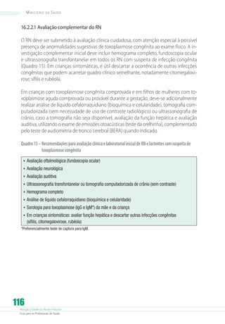 Atenção à Saúde do Recém-Nascido
Guia para os Profissionais de Saúde
116
Ministério da Saúde
16.2.2.1 Avaliação complementar do RN
O RN deve ser submetido à avaliação clínica cuidadosa, com atenção especial à possível
presença de anormalidades sugestivas de toxoplasmose congênita ao exame físico. A in-
vestigação complementar inicial deve incluir hemograma completo, fundoscopia ocular
e ultrassonografia transfontanelar em todos os RN com suspeita de infecção congênita
(Quadro 15). Em crianças sintomáticas, é útil descartar a ocorrência de outras infecções
congênitas que podem acarretar quadro clínico semelhante, notadamente citomegalovi-
rose, sífilis e rubéola.
Em crianças com toxoplasmose congênita comprovada e em filhos de mulheres com to-
xoplasmose aguda comprovada ou provável durante a gestação, deve-se adicionalmente
realizar análise de líquido cefalorraquidiano (bioquímica e celularidade), tomografia com-
putadorizada (sem necessidade de uso de contraste radiológico) ou ultrassonografia de
crânio, caso a tomografia não seja disponível, avaliação da função hepática e avaliação
auditiva, utilizando o exame de emissões otoacústicas (teste da orelhinha), complementado
pelo teste de audiometria de tronco cerebral (BERA) quando indicado.
Quadro15–RecomendaçõesparaavaliaçãoclínicaelaboratorialinicialdeRNelactentescomsuspeitade
toxoplasmosecongênita
•	Avaliação oftalmológica (fundoscopia ocular)
•	Avaliação neurológica
•	Avaliação auditiva
•	Ultrassonografia transfontanelar ou tomografia computadorizada de crânio (sem contraste)
•	Hemograma completo
•	Análise de líquido cefalorraquidiano (bioquímica e celularidade)
•	Sorologia para toxoplasmose (IgG e IgM*) da mãe e da criança
•	Em crianças sintomáticas: avaliar função hepática e descartar outras infecções congênitas
(sífilis, citomegalovirose, rubéola)
*Preferencialmente teste de captura para IgM.
 