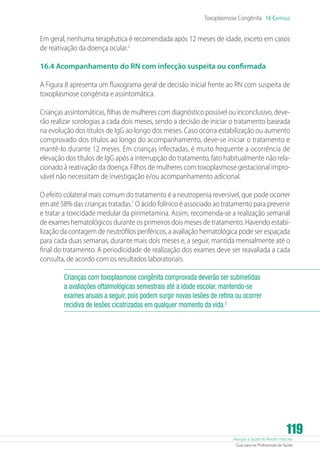 Atenção à Saúde do Recém-Nascido
Guia para os Profissionais de Saúde
119
Toxoplasmose Congênita 16 Capítulo
Em geral, nenhuma terapêutica é recomendada após 12 meses de idade, exceto em casos
de reativação da doença ocular.2
16.4 Acompanhamento do RN com infecção suspeita ou confirmada
A Figura 8 apresenta um fluxograma geral de decisão inicial frente ao RN com suspeita de
toxoplasmose congênita e assintomática.
Crianças assintomáticas, filhas de mulheres com diagnóstico possível ou inconclusivo, deve-
rão realizar sorologias a cada dois meses, sendo a decisão de iniciar o tratamento baseada
na evolução dos títulos de IgG ao longo dos meses. Caso ocorra estabilização ou aumento
comprovado dos títulos ao longo do acompanhamento, deve-se iniciar o tratamento e
mantê-lo durante 12 meses. Em crianças infectadas, é muito frequente a ocorrência de
elevação dos títulos de IgG após a interrupção do tratamento, fato habitualmente não rela-
cionado à reativação da doença. Filhos de mulheres com toxoplasmose gestacional impro-
vável não necessitam de investigação e/ou acompanhamento adicional.
O efeito colateral mais comum do tratamento é a neutropenia reversível, que pode ocorrer
em até 58% das crianças tratadas.7
O ácido folínico é associado ao tratamento para prevenir
e tratar a toxicidade medular da pirimetamina. Assim, recomenda-se a realização semanal
de exames hematológicos durante os primeiros dois meses de tratamento. Havendo estabi-
lização da contagem de neutrófilos periféricos, a avaliação hematológica pode ser espaçada
para cada duas semanas, durante mais dois meses e, a seguir, mantida mensalmente até o
final do tratamento. A periodicidade de realização dos exames deve ser reavaliada a cada
consulta, de acordo com os resultados laboratoriais.
Crianças com toxoplasmose congênita comprovada deverão ser submetidas
a avaliações oftalmológicas semestrais até a idade escolar, mantendo-se
exames anuais a seguir, pois podem surgir novas lesões de retina ou ocorrer
recidiva de lesões cicatrizadas em qualquer momento da vida.2
 