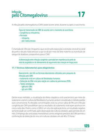 Atenção à Saúde do Recém-Nascido
Guia para os Profissionais de Saúde
125
Infecção
pelo Citomegalovírus	 17
A infecção pelo citomegalovírus (CMV) pode ocorrer antes, durante ou após o nascimento.
Tipos de transmissão do CMV de acordo com o momento da ocorrência:
•	Congênita ou intrauterina.
•	Perinatal:
-- intraparto.
-- pós-natal precoce.
É chamada de infecção intraparto a que ocorre pela exposição à secreção cervical no canal
de parto e de pós-natal precoce a que se dá por meio do leite materno ou transfusão de
sangue de doadores soropositivos para o CMV.1
A diferenciação entre infecção congênita e perinatal tem importância do ponto de
vista de prognóstico e de delineamento do seguimento das crianças em longo prazo.
17.1 Técnicas laboratoriais para diagnóstico
Basicamente, são três as técnicas laboratoriais utilizadas para pesquisa de
infecção pelo CMV:
•	Isolamento viral em cultura de fibroblastos humanos.
•	Detecção do DNA viral pela reação em cadeia da polimerase (PCR).
•	Testes sorológicos.
- IgM anti-CMV.
- IgG anti-CMV.
Dentre esses métodos, a visualização do efeito citopático viral característico por meio do
isolamento viral em cultura de fibroblastos humanos ainda é considerada o método padrão
ouro convencional. As elevadas concentrações virais na urina e saliva de RN com infecção
congênita por CMV possibilitam que os resultados do isolamento viral sejam positivos em
cinco a sete dias. Porém, como o CMV é um vírus de replicação lenta, um resultado negativo
somente pode ser confirmado, após observação das culturas celulares, após período de um
mês. O emprego dos anticorpos monoclonais contra antígenos precoces do CMV permite a
confirmação da detecção do vírus em culturas celulares em até 48 a 72 horas.2
 