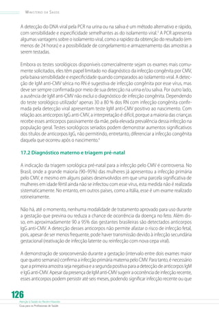 Atenção à Saúde do Recém-Nascido
Guia para os Profissionais de Saúde
126
Ministério da Saúde
A detecção do DNA viral pela PCR na urina ou na saliva é um método alternativo e rápido,
com sensibilidade e especificidade semelhantes as do isolamento viral.3
A PCR apresenta
algumas vantagens sobre o isolamento viral, como a rapidez da obtenção do resultado (em
menos de 24 horas) e a possibilidade de congelamento e armazenamento das amostras a
serem testadas.
Embora os testes sorológicos disponíveis comercialmente sejam os exames mais comu-
mente solicitados, eles têm papel limitado no diagnóstico da infecção congênita por CMV,
pela baixa sensibilidade e especificidade quando comparados ao isolamento viral. A detec-
ção de IgM anti-CMV sérica no RN é sugestiva de infecção congênita por esse vírus, mas
deve ser sempre confirmada por meio de sua detecção na urina e/ou saliva. Por outro lado,
a ausência de IgM anti-CMV não exclui o diagnóstico de infecção congênita. Dependendo
do teste sorológico utilizado4
apenas 30 a 80 % dos RN com infecção congênita confir-
mada pela detecção viral apresentam teste IgM anti-CMV positivo ao nascimento. Com
relação aos anticorpos IgG anti-CMV, a interpretação é difícil, porque a maioria das crianças
recebe esses anticorpos passivamente da mãe, pela elevada prevalência dessa infecção na
população geral. Testes sorológicos seriados podem demonstrar aumentos significativos
dos títulos de anticorpos IgG, não permitindo, entretanto, diferenciar a infecção congênita
daquela que ocorreu após o nascimento.4
17.2 Diagnóstico materno e triagem pré-natal
A indicação da triagem sorológica pré-natal para a infecção pelo CMV é controversa. No
Brasil, onde a grande maioria (90–95%) das mulheres já apresentou a infecção primária
pelo CMV, e mesmo em alguns países desenvolvidos em que uma parcela significativa de
mulheres em idade fértil ainda não se infectou com esse vírus, esta medida não é realizada
sistematicamente. No entanto, em outros países, como a Itália, esse é um exame realizado
rotineiramente.
Não há, até o momento, nenhuma modalidade de tratamento aprovado para uso durante
a gestação que previna ou reduza a chance de ocorrência da doença no feto. Além dis-
so, em aproximadamente 90 a 95% das gestantes brasileiras são detectados anticorpos
IgG anti-CMV. A detecção desses anticorpos não permite afastar o risco de infecção fetal,
pois, apesar de ser menos frequente, pode haver transmissão devido à infecção secundária
gestacional (reativação de infecção latente ou reinfecção com nova cepa viral).
A demonstração de soroconversão durante a gestação (intervalo entre dois exames maior
que quatro semanas) confirma a infecção primária materna pelo CMV. Para tanto, é necessário
que a primeira amostra seja negativa e a segunda positiva para a detecção de anticorpos IgM
e IgG anti-CMV. Apesar da presença de IgM anti-CMV sugerir a ocorrência de infecção recente,
esses anticorpos podem persistir até seis meses, podendo significar infecção recente ou que
 
