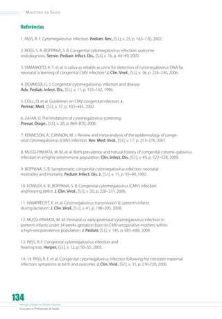 Atenção à Saúde do Recém-Nascido
Guia para os Profissionais de Saúde
134
Ministério da Saúde
Referências
1. PASS, R. F. Cytomegalovírus infection. Pediatr. Rev., [S.l.], v. 23, p. 163–170, 2002.
2. ROSS, S. A. BOPPANA, S. B. Congenital cytomegalovírus infection: outcome
and diagnosis. Semin. Pediatr. Infect. Dis., [S.l.], v. 16, p. 44–49, 2005.
3. YAMAMOTO, A. Y. et al. Is saliva as reliable as urine for detection of cytomegalovírus DNA for
neonatal screening of congenital CMV infection? J. Clin. Virol., [S.l.], v. 36, p. 228–230, 2006.
4. DEMMLER, G. J. Congenital cytomegalovírus infection and disease.
Adv. Pediatr. Infect. Dis., [S.l.], v. 11, p. 135–162, 1996.
5. COLL, O. et al. Guidelines on CMV congenital infection. J.
Perinat. Med., [S.l.], v. 37, p. 433–445, 2002.
6. ZAFAR, U. The limitations of cytomegalovírus screening.
Prenat. Diagn., [S.l.], v. 26, p. 869–870, 2006.
7. KENNESON, A.; CANNON, M. J. Review and meta-analysis of the epidemiology of conge-
nital cytomegalovírus (CMV) infection. Rev. Med. Virol., [S.l.], v. 17, p. 253–276, 2007.
8. MUSSI-PINHATA, M. M. et al. Birth prevalence and natural history of congenital cytome-galovírus
infection in a highly seroimmune population. Clin. Infect. Dis., [S.l.], v. 49, p. 522–528, 2009.
9. BOPPANA, S. B. Symptomatic congenital cytomegalovírus infection: neonatal
morbidity and mortality. Pediatr. Infect. Dis. J., [S.l.], v. 11, p. 93–99, 1992.
10. FOWLER, K. B.; BOPPANA, S. B. Congenital cytomegalovírus (CMV) infection
and hearing defcit. J. Clin. Virol., [S.l.], v. 35, p. 226–231, 2006.
11. HAMPRECHT, K. et al. Cytomegalovírus transmission to preterm infants
during lactation. J. Clin. Virol., [S.l.], v. 41, p. 198–205, 2008.
12. MUSSI-PINHATA, M. M. Perinatal or early-postnatal cytomegalovírus infection in
preterm infants under 34 weeks gestation born to CMV-seropositive mothers within
a high-seroprevalence population. J. Pediatr, [S.l.], v. 145, p. 685–688, 2004.
13. PASS, R. F. Congenital cytomegalovírus infection and
hearing loss. Herpes, [S.l.], v. 12, p. 50–55, 2005.
14. 14. PASS, R. F. et al. Congenital cytomegalovírus infection following frst trimester maternal
infection: symptoms at birth and outcome. J. Clin. Virol., [S.l.], v. 35, p. 216-220, 2006.
 