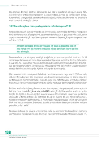 Atenção à Saúde do Recém-Nascido
Guia para os Profissionais de Saúde
138
Ministério da Saúde
Das crianças de mães positivas para AgHBe que não se infectaram ao nascer, quase 40%
irão infectar-se antes de completarem 5 anos de idade, devido ao contato com a mãe.
Raramente a criança pode apresentar hepatite aguda, inclusive fulminante. No entanto, o
mais comum é a infecção crônica.
18.2 Identificação e manejo da gestante infectada pelo VHB
Para que se possam planejar medidas de prevenção da transmissão do VHB da mãe para o
filho da maneira mais eficaz possível, devem ser identificadas as gestantes infectadas, tanto
as portadoras de infecção aguda em qualquer momento da gestação quanto as portadoras
crônicas do VHB.
A triagem sorológica deveria ser realizada em todas as gestantes, pois em
pelo menos 50% das mulheres infectadas não se identificam fatores de risco
para a infecção.
Recomenda-se que a triagem sorológica seja feita, sempre que possível, em torno de 30
semanas gestacionais, por meio da pesquisa do antígeno de superfície do vírus da hepatite
B (AgHBs)2
. Nos locais onde houver disponibilidade, poderão ser realizados testes de detec-
ção de outros marcadores sorológicos da infecção peloVHB, para melhor caracterização do
estado de infecção: anti-AgHBs, AgHBe, anti-AgHBe e anti-AgHBc.
Mais recentemente, com a possibilidade de monitoramento da carga viral do VHB em indi-
víduos infectados, tem sido proposto o uso de antivirais (lamivudina) no último trimestre
gestacional em mulheres com altos níveis de carga viral, na tentativa de se reduzir o risco de
transmissão vertical viral que ocorre mesmo com a instituição da imunoprofilaxia neonatal.3
Embora ainda não haja regulamentação a este respeito, mas preocupados com a possi-
bilidade de ocorrer infecção oculta pelo VHB (detecção de DNA viral na ausência de de-
tecção de AgHBs e de anti-AgHBs), alguns serviços têm realizado triagem de gestantes
utilizando-se tanto de testes de detecção de AgHBs quanto de anti-AgHBc sanguíneos.
Não se conhece com que frequência as mulheres de nossa população seriam portadoras de
DNA viral nessas condições. Entretanto, estudos em doadores de sangue brasileiros indicam
prevalência de 1 a 6%.4
Na impossibilidade de triagem universal (pré-natal ou no momento do parto), as mulheres
comfatoresderiscoparaainfecçãodevemserespecialmenteavaliadasetestadas(Quadro17).
 