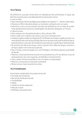 Atenção à Saúde do Recém-Nascido
Guia para os Profissionais de Saúde
13
Procedimentos Comuns na Unidade de Internação Neonatal 10 Capítulo
10.2.3 Técnica
De preferência, a punção venosa deve ser realizada por dois profissionais. A seguir, são
descritos os passos para uma adequada técnica de punção venosa:
•	Lavar as mãos.
•	Fazer intervenção não farmacológica para analgesia (ver capítulo 11 – volume 2 desta obra).
•	Posicionar o RN em decúbito dorsal e, se necessário, restringi-lo com um cueiro.
•	Selecionar a veia a ser puncionada. Garrotear, de preferência com as mãos do auxiliar.
Evitar garroteamento excessivo e prolongado, não devendo ultrapassar um minuto.
•	Colocar as luvas.
•	Fazer assepsia com clorexidina alcoólico a 2% ou álcool a 70%.
•	Estirar a pele com os dedos e puncionar a veia com o bisel para cima.
•	Introduziraagulhanapelenumângulode45°.EmRNdeve-seintroduziraagulhacercade1cm
antesdolocalondeaveiaserápuncionada.Nãoiniciarapunçãomuitopróximadolocalondese
pretende perfurar a veia, para não transfixá-la e para evitar que a agulha fique mal posicionada.
•	Na presença de refluxo de sangue, retirar o garrote. Para coleta de sangue, conectar a
seringa e aspirar com muito pouca pressão.
•	Para a infusão, conectar equipo com soro fisiológico, infundindo pequena quantidade
de líquido.
•	Observar o local atentamente durante esse procedimento, a fim de detectar sinais de
extravasamento, tais como isquemia, vermelhidão e intumescimento.
•	Fixar o cateter intravenoso periférico com micropore ou esparadrapo.
•	Retornar a criança para uma posição confortável.
•	Retirar as luvas e lavar novamente as mãos.
10.2.4 Complicações
As principais complicações da punção venosa são:
•	Formação de hematomas.
•	Necrose do tecido perivascular.
•	Tromboflebite.
•	Flebite.
•	Celulite no tecido subjacente.
•	Infecção e sepse.
•	Infiltração, extravasamentos.
 