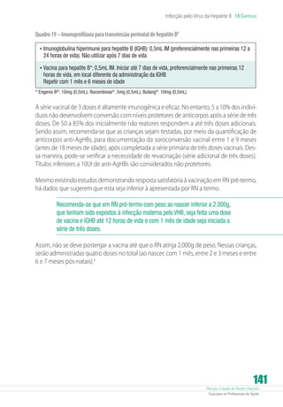Atenção à Saúde do Recém-Nascido
Guia para os Profissionais de Saúde
141
Infecção pelo Vírus da Hepatite B 18 Capítulo
Quadro19–ImunoprofilaxiaparatransmissãoperinataldehepatiteB8
•	Imunoglobulina hiperimune para hepatite B (IGHB): 0,5mL IM (preferencialmente nas primeiras 12 a
24 horas de vida). Não utilizar após 7 dias de vida
•	Vacina para hepatite B*: 0,5mL IM. Iniciar até 7 dias de vida, preferencialmente nas primeiras 12
horas de vida, em local diferente da administração da IGHB
Repetir com 1 mês e 6 meses de idade
* Engenix B®
: 10mg (0,5mL); Rocombivax©
: 5mg (0,5mL); Butang®
: 10mg (0,5mL)
A série vacinal de 3 doses é altamente imunogênica e eficaz. No entanto, 5 a 10% dos indiví-
duos não desenvolvem conversão com níveis protetores de anticorpos após a série de três
doses. De 50 a 85% dos inicialmente não reatores respondem a até três doses adicionais.
Sendo assim, recomenda-se que as crianças sejam testadas, por meio da quantificação de
anticorpos anti-AgHBs, para documentação da soroconversão vacinal entre 1 e 9 meses
(antes de 18 meses de idade), após completada a série primária de três doses vacinais. Des-
sa maneira, pode-se verificar a necessidade de revacinação (série adicional de três doses).
Títulos inferiores a 10UI de anti-AgHBs são considerados não protetores.
Mesmo existindo estudos demonstrando resposta satisfatória à vacinação em RN pré-termo,
há dados que sugerem que esta seja inferior à apresentada por RN a termo.
Recomenda-se que em RN pré-termo com peso ao nascer inferior a 2.000g,
que tenham sido expostos à infecção materna pelo VHB, seja feita uma dose
de vacina e IGHB até 12 horas de vida e com 1 mês de idade seja iniciada a
série de três doses.
Assim, não se deve postergar a vacina até que o RN atinja 2.000g de peso. Nessas crianças,
serão administradas quatro doses no total (ao nascer, com 1 mês, entre 2 e 3 meses e entre
6 e 7 meses pós-natais).9
 