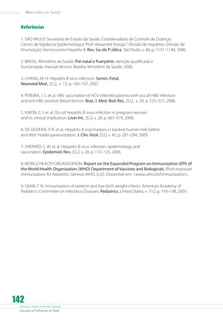 Atenção à Saúde do Recém-Nascido
Guia para os Profissionais de Saúde
142
Ministério da Saúde
Referências
1. SÃO PAULO. Secretaria de Estado da Saúde. Coordenadoria de Controle de Doenças.
Centro de Vigilância Epidemiológica“Prof. Alexandre Vranjac”. Divisão de Hepatites. Divisão de
Imunização. Vacina contra hepatite B. Rev. Saúde Pública, São Paulo, v. 40, p. 1137–1140, 2006.
2. BRASIL. Ministério da Saúde. Pré-natal e Puerpério: atenção qualificada e
humanizada: manual técnico. Brasília: Ministério da Saúde, 2006.
3. CHANG, M. H. Hepatitis B virus infection. Semin. Fetal.
Neonatal Med., [S.l.], v. 12, p. 160–167, 2007.
4. PEREIRA, J. S. et al. HBV vaccination of HCV-infected patients with occult HBV infection
and anti-HBc-positive blood donors. Braz. J. Med. Biol. Res., [S.l.], v. 39, p. 525–531, 2006.
5. KWON, C. I. et al. Occult hepatitis B virus infection in pregnant woman
and its clinical implication. Liver Int., [S.l.], v. 28, p. 667–674, 2008.
6. DE OLIVEIRA, P. R. et al. Hepatitis B viral markers in banked human milk before
and after Holder pasteurization. J. Clin. Virol, [S.l.], v. 45, p. 281–284, 2009.
7. SHEPARD, C. W. et al. Hepatitis B virus infection: epidemiology and
vaccination. Epidemiol. Rev., [S.l.], v. 28, p. 112–125, 2006.
8. WORLD HEALTH ORGANIZATION. Report on the Expanded Program on Immunization (EPI) of
the World Health Organization (WHO) Department of Vaccines and Biologicals. (Post-exposure
immunization for hepatitis). Geneva: WHO, [s.d.]. Disponível em: www.who.int/immunization.
9. SAARI, T. N. Immunization of preterm and low birth weight infants. American Academy of
Pediatrics Committee on Infectious Diseases. Pediatrics, United States, v. 112, p. 193–198, 2003.
 