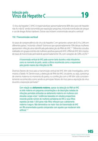 Atenção à Saúde do Recém-Nascido
Guia para os Profissionais de Saúde
145
Infecção pelo
Vírus da Hepatite C	 19
O vírus da hepatite C (VHC) é responsável por aproximadamente 80% dos casos de hepatite
não A e não B,1
sendo transmitido por exposição sanguínea, incluindo transfusões de sangue
e uso de drogas ilícitas injetáveis. Outras vias incluem a transmissão sexual e a vertical.2
19.1 Transmissão vertical
As taxas de soroprevalência do vírus da hepatite C em gestantes variam de 0,14 a 2,4% em
diferentes países,3
incluindo o Brasil.4
Estima-se que aproximadamente 70% dessas mulheres
apresentem infecção ativa identificada pela detecção do RNA do VHC.4, 5
Diferentes estudos
realizados em grupos restritos de mulheres positivas para anti-VHC e RNA doVHC têm mostra-
do taxas de transmissão perinatal de aproximadamente 5%, com variações de 3,8% a 6,5%.5,6
A transmissão vertical do VHC pode ocorrer tanto durante a vida intrauterina
como no momento do parto, sendo a última reconhecida como a responsável
pela grande maioria das infecções do RN.
Diversos fatores de risco para a transmissão vertical do VHC têm sido investigados, como
mostra aTabela 14. Dentre esses, a detecção de RNA do VHC circulante, ou seja, a presença
de viremia materna no momento do parto, e a coinfecção com o HIV têm sido consisten-
temente reconhecidos como sendo os principais fatores de risco para a aquisição do vírus
durante a exposição perinatal.5,7
Com relação ao aleitamento materno, apesar da detecção do RNA do VHC
no leite materno em pequenas concentrações e de descrições isoladas de
infecções perinatais atribuídas ao aleitamento materno em mulheres com
elevadas cargas virais,8
evidências baseadas em estudos prospectivos
incluindo grande número de mulheres portadoras do VHC e seus filhos
expostos (ao todo 1.854 pares mãe-filho) reforçam que o aleitamento
materno é seguro. Não demonstrou-se maior risco de transmissão do VHC
em RN amamentados quando comparados com aqueles que receberam leite
artificial.7, 9
 