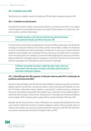 Atenção à Saúde do Recém-Nascido
Guia para os Profissionais de Saúde
154
Ministério da Saúde
20.1 Cuidados com o RN
São diversos os cuidados a serem tomados com RN de mães soropositivas para o HIV.
20.1.1 Cuidados na sala de parto
Os profissionais devem adotar as precauções básicas e universais para evitar a sua própria
contaminação na manipulação de sangue e secreções. Recomenda-se o uso de luvas, más-
caras, óculos e aventais de proteção.
O trabalho de parto e o parto são os momentos nos quais se transmite a
maior parte das infecções pelo HIV da mãe para o RN.
A transmissão ocorre devido à exposição de mucosas do RN às partículas virais presentes
no sangue e secreções maternas. Dessa forma, devem ser tomados cuidados no sentido de
se evitar o prolongamento dessa exposição ou lesões de mucosas que rompam barreiras
protetoras à penetração viral. A aspiração de boca, narinas ou vias aéreas deve ser evitada e,
se for necessária, deve ser cuidadosa. Caso tenha havido deglutição de sangue ou mecônio,
pode-se promover a lavagem gástrica cuidadosa, evitando-se traumas de mucosas tanto
durante a passagem da sonda gástrica quanto durante a aspiração.
O RN deve ser banhado com água e sabão logo após o parto, assim que
esteja estável. Somente após a remoção de secreções maternas pode-se
administrar medicações injetáveis.
20.1.2 Identificação dos RN expostos à infecção materna pelo HIV e instituição da
profilaxia antirretroviral (ARV)
Quando o teste sorológico anti-HIV não tiver sido realizado na gestante segundo as recomen-
dações vigentes (na primeira consulta pré-natal e, sempre que possível, repetido no início
do 3° trimestre, utilizando-se testes rápidos, se necessário),5
o profissional que a atende no
momento da resolução da gravidez deve garantir que a parturiente seja testada, preferen-
cialmente antes do parto. Dessa forma, será possível a institutição das medidas profiláticas
recomendadas: ARV intraparto, parto cesáreo eletivo quando indicado e ARV para o RN.
Quando não for possível testar a mãe, o RN deverá ser avaliado laboratorialmente como
uma maneira indireta de conhecer o estado sorológico materno. Nessa situação, deve-se
utilizar o teste rápido, uma vez que as intervenções por meio do uso de ARV são mais efica-
zes quanto mais precocemente administradas à mãe e ao RN.5
 