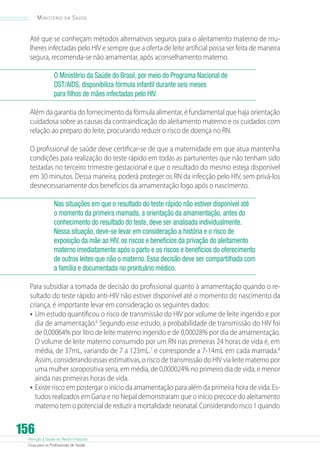 Atenção à Saúde do Recém-Nascido
Guia para os Profissionais de Saúde
156
Ministério da Saúde
Até que se conheçam métodos alternativos seguros para o aleitamento materno de mu-
lheres infectadas pelo HIV e sempre que a oferta de leite artificial possa ser feita de maneira
segura, recomenda-se não amamentar, após aconselhamento materno.
O Ministério da Saúde do Brasil, por meio do Programa Nacional de
DST/AIDS, disponibiliza fórmula infantil durante seis meses
para filhos de mães infectadas pelo HIV.
Além da garantia do fornecimento da fórmula alimentar, é fundamental que haja orientação
cuidadosa sobre as causas da contraindicação do aleitamento materno e os cuidados com
relação ao preparo do leite, procurando reduzir o risco de doença no RN.
O profissional de saúde deve certificar-se de que a maternidade em que atua mantenha
condições para realização do teste rápido em todas as parturientes que não tenham sido
testadas no terceiro trimestre gestacional e que o resultado do mesmo esteja disponível
em 30 minutos. Dessa maneira, poderá proteger os RN da infecção pelo HIV, sem privá-los
desnecessariamente dos benefícios da amamentação logo após o nascimento.
Nas situações em que o resultado do teste rápido não estiver disponível até
o momento da primeira mamada, a orientação da amamentação, antes do
conhecimento do resultado do teste, deve ser analisada individualmente.
Nessa situação, deve-se levar em consideração a história e o risco de
exposição da mãe ao HIV, os riscos e benefícios da privação do aleitamento
materno imediatamente após o parto e os riscos e benefícios do oferecimento
de outros leites que não o materno. Essa decisão deve ser compartilhada com
a família e documentada no prontuário médico.
Para subsidiar a tomada de decisão do profissional quanto à amamentação quando o re-
sultado do teste rápido anti-HIV não estiver disponível até o momento do nascimento da
criança, é importante levar em consideração os seguintes dados:
•	Um estudo quantificou o risco de transmissão do HIV por volume de leite ingerido e por
dia de amamentação.6
Segundo esse estudo, a probabilidade de transmissão do HIV foi
de 0,00064% por litro de leite materno ingerido e de 0,00028% por dia de amamentação.
O volume de leite materno consumido por um RN nas primeiras 24 horas de vida é, em
média, de 37mL, variando de 7 a 123mL.7
e corresponde a 7-14mL em cada mamada.8
Assim, considerando essas estimativas, o risco de transmissão do HIV via leite materno por
uma mulher soropositiva seria, em média, de 0,000024% no primeiro dia de vida, e menor
ainda nas primeiras horas de vida.
•	Existe risco em postergar o início da amamentação para além da primeira hora de vida. Es-
tudos realizados em Gana e no Nepal demonstraram que o início precoce do aleitamento
materno tem o potencial de reduzir a mortalidade neonatal. Considerando risco 1 quando
 