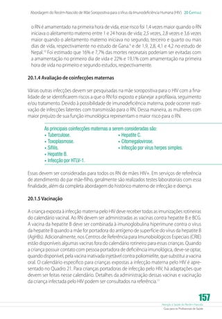 Atenção à Saúde do Recém-Nascido
Guia para os Profissionais de Saúde
157
Abordagem do Recém-Nascido de Mãe Soropositiva para oVírus da Imunodeficiência Humana (HIV) 20 Capítulo
o RN é amamentado na primeira hora de vida, esse risco foi 1,4 vezes maior quando o RN
iniciava o aleitamento materno entre 1 e 24 horas de vida; 2,5 vezes, 2,8 vezes e 3,6 vezes
maior quando o aleitamento materno iniciava no segundo, terceiro e quarto ou mais
dias de vida, respectivamente no estudo de Gana.9
e de 1,9, 2,8, 4,1 e 4,2 no estudo de
Nepal.10
Foi estimado que 16% e 7,7% das mortes neonatais poderiam ser evitadas com
a amamentação no primeiro dia de vida e 22% e 19,1% com amamentação na primeira
hora de vida no primeiro e segundo estudos, respectivamente.
20.1.4 Avaliação de coinfecções maternas
Várias outras infecções devem ser pesquisadas na mãe soropositiva para o HIV com a fina-
lidade de se identificarem riscos a que o RN foi exposto e planejar a profilaxia, seguimento
e/ou tratamento. Devido à possibilidade de imunodeficiência materna, pode ocorrer reati-
vação de infecções latentes com transmissão para o RN. Dessa maneira, as mulheres com
maior prejuízo de sua função imunológica representam o maior risco para o RN.
As principais coinfecções maternas a serem consideradas são:
•	Tuberculose.
•	Toxoplasmose.
•	Sífilis.
•	Hepatite B.
•	Hepatite C.
•	Citomegalovirose.
•	Infecção por vírus herpes simples.
•	Infecção por HTLV-1.
Essas devem ser consideradas para todos os RN de mães HIV+. Em serviços de referência
de atendimento do par mãe-filho, geralmente são realizados testes laboratoriais com essa
finalidade, além da completa abordagem do histórico materno de infecção e doença.
20.1.5 Vacinação
A criança exposta à infecção materna pelo HIV deve receber todas as imunizações rotineiras
do calendário vacinal. Ao RN devem ser administradas as vacinas contra hepatite B e BCG.
A vacina da hepatite B deve ser combinada à imunoglobulina hiperimune contra o vírus
da hepatite B quando a mãe for portadora do antígeno de superfície do vírus da hepatite B
(AgHBs). Adicionalmente, nos Centros de Referência para Imunobiológicos Especiais (CRIE)
estão disponíveis algumas vacinas fora do calendário rotineiro para essas crianças. Quando
a criança possuir contato com pessoa portadora de deficiência imunológica, deve-se optar,
quando disponível, pela vacina inativada injetável contra poliomielite, que substitui a vacina
oral. O calendário especifico para crianças expostas a infecção materna pelo HIV é apre-
sentado no Quadro 21. Para crianças portadoras de infecção pelo HIV, há adaptações que
devem ser feitas nesse calendário. Detalhes da administração dessas vacinas e vacinação
da criança infectada pelo HIV podem ser consultados na referência.11
 