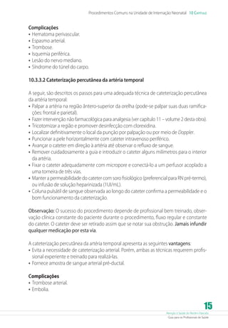 Atenção à Saúde do Recém-Nascido
Guia para os Profissionais de Saúde
15
Procedimentos Comuns na Unidade de Internação Neonatal 10 Capítulo
Complicações
•	Hematoma perivascular.
•	Espasmo arterial.
•	Trombose.
•	Isquemia periférica.
•	Lesão do nervo mediano.
•	Síndrome do túnel do carpo.
10.3.3.2 Cateterização percutânea da artéria temporal
A seguir, são descritos os passos para uma adequada técnica de cateterização percutânea
da artéria temporal:
•	Palpar a artéria na região ântero-superior da orelha (pode-se palpar suas duas ramifica-
ções: frontal e parietal).
•	Fazer intervenção não farmacológica para analgesia (ver capítulo 11 – volume 2 desta obra).
•	Tricotomizar a região e promover desinfecção com clorexidina.
•	Localizar definitivamente o local da punção por palpação ou por meio de Doppler.
•	Puncionar a pele horizontalmente com cateter intravenoso periférico.
•	Avançar o cateter em direção à artéria até observar o refluxo de sangue.
•	Remover cuidadosamente a guia e introduzir o cateter alguns milímetros para o interior
da artéria.
•	Fixar o cateter adequadamente com micropore e conectá-lo a um perfusor acoplado a
uma torneira de três vias.
•	Manter a permeabilidade do cateter com soro fisiológico (preferencial para RN pré-termo),
ou infusão de solução heparinizada (1UI/mL).
•	Coluna pulsátil de sangue observada ao longo do cateter confirma a permeabilidade e o
bom funcionamento da cateterização.
Observação: O sucesso do procedimento depende de profissional bem treinado, obser-
vação clínica constante do paciente durante o procedimento, fluxo regular e constante
do cateter. O cateter deve ser retirado assim que se notar sua obstrução. Jamais infundir
qualquer medicação por esta via.
A cateterização percutânea da artéria temporal apresenta as seguintes vantagens:
•	Evita a necessidade de cateterização arterial. Porém, ambas as técnicas requerem profis-
sional experiente e treinado para realizá-las.
•	Fornece amostra de sangue arterial pré-ductal.
Complicações
•	Trombose arterial.
•	Embolia.
 