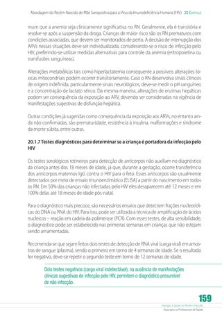 Atenção à Saúde do Recém-Nascido
Guia para os Profissionais de Saúde
159
Abordagem do Recém-Nascido de Mãe Soropositiva para oVírus da Imunodeficiência Humana (HIV) 20 Capítulo
mum que a anemia seja clinicamente significativa no RN. Geralmente, ela é transitória e
resolve-se após a suspensão da droga. Crianças de maior risco são os RN prematuros com
condições associadas, que devem ser monitorados de perto. A decisão de interrupção dos
ARVs nessas situações deve ser individualizada, considerando-se o risco de infecção pelo
HIV, preferindo-se utilizar medidas alternativas para controle da anemia (eritropoietina ou
transfusões sanguíneas).
Alterações metabólicas tais como hiperlactatemia consequente a possíveis alterações tó-
xicas mitocondriais podem ocorrer transitoriamente. Caso o RN desenvolva sinais clínicos
de origem indefinida, particularmente sinais neurológicos, deve-se medir o pH sanguíneo
e a concentração de lactato sérico. Da mesma maneira, alterações de enzimas hepáticas
podem ser consequência da exposição ao ARV, devendo ser consideradas na vigência de
manifestações sugestivas de disfunção hepática.
Outras condições já sugeridas como consequência da exposição aos ARVs, no entanto ain-
da não confirmadas, são prematuridade, resistência à insulina, malformações e síndrome
da morte súbita, entre outras.
20.1.7Testes diagnósticos para determinar se a criança é portadora da infecção pelo
HIV
Os testes sorológicos rotineiros para detecção de anticorpos não auxiliam no diagnóstico
da criança antes dos 18 meses de idade, já que, durante a gestação, ocorre transferência
dos anticorpos maternos IgG contra o HIV para o feto. Esses anticorpos são usualmente
detectados por meio de ensaio imunoenzimático (ELISA) a partir do nascimento em todos
os RN. Em 50% das crianças não infectadas pelo HIV eles desaparecem até 12 meses e em
100% delas até 18 meses de idade pós-natal.
Para o diagnóstico mais precoce, são necessários ensaios que detectem frações nucleotídi-
cas do DNA ou RNA do HIV. Para isso, pode ser utilizada a técnica de amplificação de ácidos
nucleicos – reação em cadeia da polimerase (PCR). Com esses testes, de alta sensibilidade,
o diagnóstico pode ser estabelecido nas primeiras semanas em crianças que não estejam
sendo amamentadas.
Recomenda-se que sejam feitos dois testes de detecção de RNA viral (carga viral) em amos-
tras de sangue (plasma), sendo o primeiro em torno de 4 semanas de idade. Se o resultado
for negativo, deve-se repetir o segundo teste em torno de 12 semanas de idade.
Dois testes negativos (carga viral indetectável), na ausência de manifestações
clínicas sugestivas de infecção pelo HIV, permitem o diagnóstico presumível
de não infecção.
 