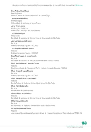 Atenção à Saúde do Recém-Nascido
Guia para os Profissionais de Saúde
163
Abordagem do Recém-Nascido de Mãe Soropositiva para oVírus da Imunodeficiência Humana (HIV) 20 Capítulo
Irina Andrea Pires Afonso
Dermatologista
Membro efetivo da Sociedade Brasileira de Dermatologia
Jayme de Oliveira Filho
Dermatologista
Universidade de Medicina de Santo Amaro
JorgeYussef Afiune
Cardiologista Pediátrico
Instituto de Cardiologia do Distrito Federal
José Batista Volpon
Ortopedista
Faculdade de Medicina de Ribeirão Preto da Universidade de São Paulo
José Maria de Andrade Lopes
Pediatra
Instituto Fernandes Figueira - FIOCRUZ
José Roberto de Moraes Ramos
Pediatra
Instituto Fernandes Figueira - FIOCRUZ
Ligia Maria Suppo de Souza Rugolo
Pediatra
Faculdade de Medicina de Botucatu da Universidade Estadual Paulista
Maria Auxiliadora de S. Mendes Gomes
Pediatra
Doutora em Saúde da Criança e da Mulher Instituto Fernandes Figueira - FIOCRUZ
Maria Elisabeth Lopes Moreira
Pediatra
Instituto Fernandes Figueira - FIOCRUZ
Maria Fernanda Branco de Almeida
Pediatra
Escola Paulista de Medicina - Universidade Federal de São Paulo
Maria Florinda Carvalho
Pediatra
Universidade do Estado do Pará
Marisa Márcia Mussi Pinhata
Pediatra
Faculdade de Medicina de Ribeirão Preto da Universidade de São Paulo
Milton Harumi Miyoshi
Pediatra
Escola Paulista de Medicina - Universidade Federal de São Paulo
Nicole Oliveira Mota Gianini
Pediatra
Assessora de Neonatologia da Superintendência de Hospitais Pediátricos e Maternidades da SMSDC- RJ
 