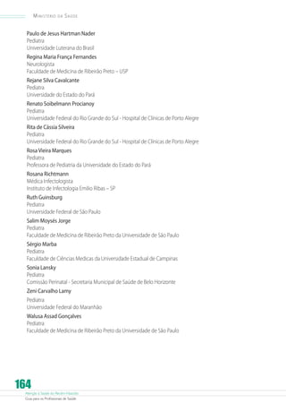 Atenção à Saúde do Recém-Nascido
Guia para os Profissionais de Saúde
164
Ministério da Saúde
Paulo de Jesus Hartman Nader
Pediatra
Universidade Luterana do Brasil
Regina Maria França Fernandes
Neurologista
Faculdade de Medicina de Ribeirão Preto – USP
Rejane Silva Cavalcante
Pediatra
Universidade do Estado do Pará
Renato Soibelmann Procianoy
Pediatra
Universidade Federal do Rio Grande do Sul - Hospital de Clínicas de Porto Alegre
Rita de Cássia Silveira
Pediatra
Universidade Federal do Rio Grande do Sul - Hospital de Clínicas de Porto Alegre
Rosa Vieira Marques
Pediatra
Professora de Pediatria da Universidade do Estado do Pará
Rosana Richtmann
Médica Infectologista
Instituto de Infectologia Emilio Ribas – SP
Ruth Guinsburg
Pediatra
Universidade Federal de São Paulo
Salim Moysés Jorge
Pediatra
Faculdade de Medicina de Ribeirão Preto da Universidade de São Paulo
Sérgio Marba
Pediatra
Faculdade de Ciências Medicas da Universidade Estadual de Campinas
Sonia Lansky
Pediatra
Comissão Perinatal - Secretaria Municipal de Saúde de Belo Horizonte
Zeni Carvalho Lamy
Pediatra
Universidade Federal do Maranhão
Walusa Assad Gonçalves
Pediatra
Faculdade de Medicina de Ribeirão Preto da Universidade de São Paulo
 
