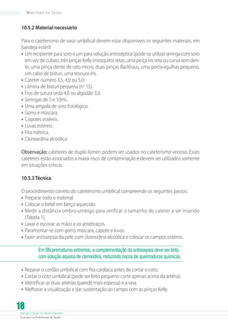 Atenção à Saúde do Recém-Nascido
Guia para os Profissionais de Saúde
18
Ministério da Saúde
10.5.2 Material necessário
Para o cateterismo de vaso umbilical devem estar disponíveis os seguintes materiais, em
bandeja estéril:
•	Um recipiente para soro e um para solução antisséptica (pode-se utilizar seringa com soro
em vez de cubas), três pinças Kelly (mosquito) retas, uma pinça íris reta ou curva sem den-
te, uma pinça dente de rato micro, duas pinças Backhaus, uma porta-agulhas pequeno,
um cabo de bisturi, uma tesouro íris.
•	Cateter número 3,5, 4,0 ou 5,0.
•	Lâmina de bisturi pequena (no
15).
•	Fios de sutura seda 4,0 ou algodão 3,0.
•	Seringas de 5 e 10mL.
•	Uma ampola de soro fisiológico.
•	Gorro e máscara.
•	Copotes estéreis.
•	Luvas estéreis.
•	Fita métrica.
•	Clorexedina alcoólica.
Observação: cateteres de duplo lúmen podem ser usados no cateterismo venoso. Esses
cateteres estão associados a maior risco de contaminação e devem ser utilizados somente
em situações críticas.
10.5.3 Técnica
O procedimento correto do cateterismo umbilical compreende os seguintes passos:
•	Preparar todo o material.
•	Colocar o bebê em berço aquecido.
•	Medir a distância ombro-umbigo para verificar o tamanho do cateter a ser inserido
(Tabela 1).
•	Lavar e escovar as mãos e os antebraços.
•	Paramentar-se com gorro, máscara, capote e luvas.
•	Fazer antissepsia da pele com clorexidina alcoólica e colocar os campos estéreis.
Em RN prematuros extremos, a complementação da antissepsia deve ser feita
com solução aquosa de clorexidina, reduzindo riscos de queimaduras químicas.
•	Reparar o cordão umbilical com fita cardíaca antes de cortar o coto.
•	Cortar o coto umbilical (pode ser feito pequeno corte apenas acima da artéria).
•	Identificar as duas artérias (parede mais espessa) e a veia.
•	Melhorar a visualização e dar sustentação ao campo com as pinças Kelly.
 
