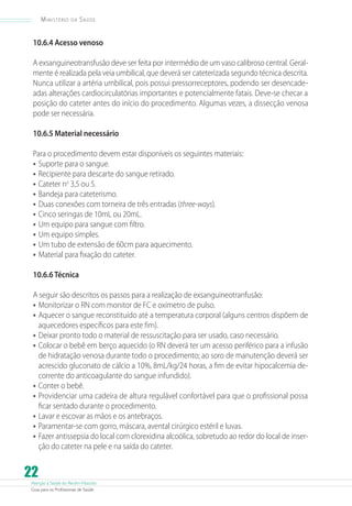 Atenção à Saúde do Recém-Nascido
Guia para os Profissionais de Saúde
22
Ministério da Saúde
10.6.4 Acesso venoso
A exsanguineotransfusão deve ser feita por intermédio de um vaso calibroso central. Geral-
mente é realizada pela veia umbilical, que deverá ser cateterizada segundo técnica descrita.
Nunca utilizar a artéria umbilical, pois possui pressorreceptores, podendo ser desencade-
adas alterações cardiocirculatórias importantes e potencialmente fatais. Deve-se checar a
posição do cateter antes do início do procedimento. Algumas vezes, a dissecção venosa
pode ser necessária.
10.6.5 Material necessário
Para o procedimento devem estar disponíveis os seguintes materiais:
•	Suporte para o sangue.
•	Recipiente para descarte do sangue retirado.
•	Cateter no
3,5 ou 5.
•	Bandeja para cateterismo.
•	Duas conexões com torneira de três entradas (three-ways).
•	Cinco seringas de 10mL ou 20mL.
•	Um equipo para sangue com filtro.
•	Um equipo simples.
•	Um tubo de extensão de 60cm para aquecimento.
•	Material para fixação do cateter.
10.6.6 Técnica
A seguir são descritos os passos para a realização de exsanguineotranfusão:
•	Monitorizar o RN com monitor de FC e oxímetro de pulso.
•	Aquecer o sangue reconstituído até a temperatura corporal (alguns centros dispõem de
aquecedores específicos para este fim).
•	Deixar pronto todo o material de ressuscitação para ser usado, caso necessário.
•	Colocar o bebê em berço aquecido (o RN deverá ter um acesso periférico para a infusão
de hidratação venosa durante todo o procedimento; ao soro de manutenção deverá ser
acrescido gluconato de cálcio a 10%, 8mL/kg/24 horas, a fim de evitar hipocalcemia de-
corrente do anticoagulante do sangue infundido).
•	Conter o bebê.
•	Providenciar uma cadeira de altura regulável confortável para que o profissional possa
ficar sentado durante o procedimento.
•	Lavar e escovar as mãos e os antebraços.
•	Paramentar-se com gorro, máscara, avental cirúrgico estéril e luvas.
•	Fazer antissepsia do local com clorexidina alcoólica, sobretudo ao redor do local de inser-
ção do cateter na pele e na saída do cateter.
 