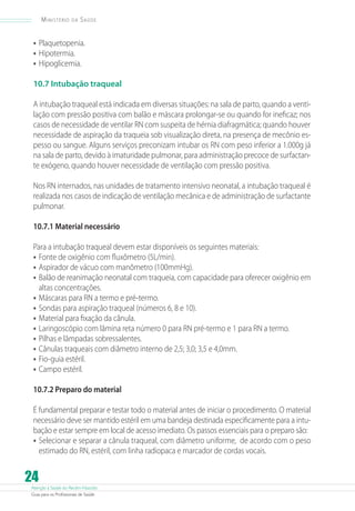 Atenção à Saúde do Recém-Nascido
Guia para os Profissionais de Saúde
24
Ministério da Saúde
•	Plaquetopenia.
•	Hipotermia.
•	Hipoglicemia.
10.7 Intubação traqueal
A intubação traqueal está indicada em diversas situações: na sala de parto, quando a venti-
lação com pressão positiva com balão e máscara prolongar-se ou quando for ineficaz; nos
casos de necessidade de ventilar RN com suspeita de hérnia diafragmática; quando houver
necessidade de aspiração da traqueia sob visualização direta, na presença de mecônio es-
pesso ou sangue. Alguns serviços preconizam intubar os RN com peso inferior a 1.000g já
na sala de parto, devido à imaturidade pulmonar, para administração precoce de surfactan-
te exógeno, quando houver necessidade de ventilação com pressão positiva.
Nos RN internados, nas unidades de tratamento intensivo neonatal, a intubação traqueal é
realizada nos casos de indicação de ventilação mecânica e de administração de surfactante
pulmonar.
10.7.1 Material necessário
Para a intubação traqueal devem estar disponíveis os seguintes materiais:
•	Fonte de oxigênio com fluxômetro (5L/min).
•	Aspirador de vácuo com manômetro (100mmHg).
•	Balão de reanimação neonatal com traqueia, com capacidade para oferecer oxigênio em
altas concentrações.
•	Máscaras para RN a termo e pré-termo.
•	Sondas para aspiração traqueal (números 6, 8 e 10).
•	Material para fixação da cânula.
•	Laringoscópio com lâmina reta número 0 para RN pré-termo e 1 para RN a termo.
•	Pilhas e lâmpadas sobressalentes.
•	Cânulas traqueais com diâmetro interno de 2,5; 3,0; 3,5 e 4,0mm.
•	Fio-guia estéril.
•	Campo estéril.
10.7.2 Preparo do material
É fundamental preparar e testar todo o material antes de iniciar o procedimento. O material
necessário deve ser mantido estéril em uma bandeja destinada especificamente para a intu-
bação e estar sempre em local de acesso imediato. Os passos essenciais para o preparo são:
•	Selecionar e separar a cânula traqueal, com diâmetro uniforme, de acordo com o peso
estimado do RN, estéril, com linha radiopaca e marcador de cordas vocais.
 