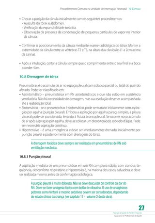 Atenção à Saúde do Recém-Nascido
Guia para os Profissionais de Saúde
27
Procedimentos Comuns na Unidade de Internação Neonatal 10 Capítulo
•	Checar a posição da cânula inicialmente com os seguintes procedimentos:
- Ausculta do tórax e abdômen.
- Verificação da expansibilidade torácica.
- Observação da presença de condensação de pequenas partículas de vapor no interior
da cânula.
•	Confirmar o posicionamento da cânula mediante exame radiológico do tórax. Manter a
extremidade da cânula entre as vértebras T2 e T3, na altura das clavículas (1 a 2cm acima
da carina).
•	Após a intubação, cortar a cânula sempre que o comprimento entre o seu final e a boca
exceder 4cm.
10.8 Drenagem de tórax
Pneumotórax é o acúmulo de ar no espaço pleural com colapso parcial ou total do pulmão
afetado. Pode ser classificado em:
•	Assintomático – pneumotórax em RN assintomáticos e que não estão em assistência
ventilatória. Não há necessidade de drenagem, mas sua evolução deve ser acompanhada
até a reabsorção total.
•	Sintomático – se o pneumotórax é sintomático, pode ser tratado inicialmente com aspira-
ção por agulha (punção pleural). Embora a aspiração por agulha pareça simples, a pleura
visceral pode ser puncionada, levando à fístula broncopleural. Se ocorrer novo acúmulo
de ar após aspiração por agulha, deve-se colocar um dreno torácico sob selo d’água. Pode
ser necessária aspiração contínua.
•	Hipertensivo – é uma emergência e deve ser imediatamente drenado, inicialmente por
punção pleural e posteriormente com drenagem do tórax.
A drenagem torácica deve sempre ser realizada em pneumotórax de RN sob
ventilação mecânica.
10.8.1 Punção pleural
A aspiração imediata de um pneumotórax em um RN com piora súbita, com cianose, ta-
quipneia, desconforto respiratório e hipotensão é, na maioria dos casos, salvadora, e deve
ser realizada mesmo antes da confirmação radiológica.
A punção pleural é muito dolorosa. Não se deve descuidar do controle da dor do
RN. Deve-se fazer analgesia tópica com botão de xilocaína. O uso de analgésicos
potentes como fentanil e mesmo sedativos devem ser considerados, dependendo
do estado clínico da criança (ver capítulo 11 - volume 2 desta obra).
 