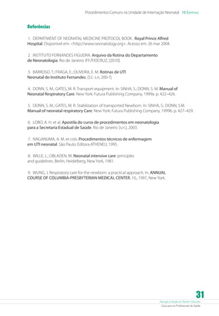 Atenção à Saúde do Recém-Nascido
Guia para os Profissionais de Saúde
31
Procedimentos Comuns na Unidade de Internação Neonatal 10 Capítulo
Referências
	1. 	DEPARTMENT OF NEONATAL MEDICINE PROTOCOL BOOK . Royal Prince Alfred
Hospital. Disponível em: http://www.neonatology.org. Acesso em: 26 mar 2004.
	2. 	INSTITUTO FERNANDES FIGUEIRA. Arquivo da Rotina do Departamento
de Neonatologia. Rio de Janeiro: IFF/FIOCRUZ, [2010].
	3. 	BARROSO. T.; FRAGA, E.; OLIVEIRA, E. M. Rotinas de UTI
Neonatal do Instituto Fernandes. [S.l.: s.n, 200-?].
	4. 	DONN, S. M.; GATES, M. R. Transport equipment. In: SINHA, S.; DONN, S. M. Manual of
Neonatal Respiratory Care. New York: Futura Publishing Company, 1999a. p. 422–426.
	5. 	DONN, S. M.; GATES, M. R. Stabilization of transported Newborn. In: SINHA, S.; DONN, S.M.
Manual of neonatal respiratory Care. New York: Futura Publishing Company, 1999b. p. 427–429.
	6. 	LOBO, A. H. et al. Apostila do curso de procedimentos em neonatologia
para a Secretaria Estadual de Saúde. Rio de Janeiro: [s.n.], 2003.
	7. 	NAGANUMA, A. M. et cols. Procedimentos técnicos de enfermagem
em UTI neonatal. São Paulo: Editora ATHENEU, 1995.
	8. 	WILLE, L.; OBLADEN, M. Neonatal intensive care: principles
and guidelines. Berlin, Heidelberg, New York, 1981.
	9. 	WUNG, J. Respiratory care for the newborn: a practical approach. In: ANNUAL
COURSE OF COLUMBIA-PRESBYTERIAN MEDICAL CENTER, 10., 1997, New York.
 