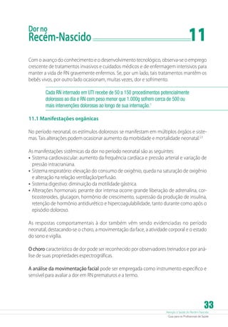 Atenção à Saúde do Recém-Nascido
Guia para os Profissionais de Saúde
33
Dor no
Recém-Nascido	 11
Com o avanço do conhecimento e o desenvolvimento tecnológico, observa-se o emprego
crescente de tratamentos invasivos e cuidados médicos e de enfermagem intensivos para
manter a vida de RN gravemente enfermos. Se, por um lado, tais tratamentos mantêm os
bebês vivos, por outro lado ocasionam, muitas vezes, dor e sofrimento.
Cada RN internado em UTI recebe de 50 a 150 procedimentos potencialmente
dolorosos ao dia e RN com peso menor que 1.000g sofrem cerca de 500 ou
mais intervenções dolorosas ao longo de sua internação.1
11.1 Manifestações orgânicas
No período neonatal, os estímulos dolorosos se manifestam em múltiplos órgãos e siste-
mas. Tais alterações podem ocasionar aumento da morbidade e mortalidade neonatal.2,3
As manifestações sistêmicas da dor no período neonatal são as seguintes:
•	Sistema cardiovascular: aumento da frequência cardíaca e pressão arterial e variação de
pressão intracraniana.
•	Sistema respiratório: elevação do consumo de oxigênio, queda na saturação de oxigênio
e alteração na relação ventilação/perfusão.
•	Sistema digestivo: diminuição da motilidade gástrica.
•	Alterações hormonais: perante dor intensa ocorre grande liberação de adrenalina, cor-
ticosteroides, glucagon, hormônio de crescimento, supressão da produção de insulina,
retenção de hormônio antidiurético e hipercoagulabilidade, tanto durante como após o
episódio doloroso.
As respostas comportamentais à dor também vêm sendo evidenciadas no período
neonatal, destacando-se o choro, a movimentação da face, a atividade corporal e o estado
do sono e vigília.
O choro característico de dor pode ser reconhecido por observadores treinados e por aná-
lise de suas propriedades espectrográficas.
A análise da movimentação facial pode ser empregada como instrumento específico e
sensível para avaliar a dor em RN prematuros e a termo.
 