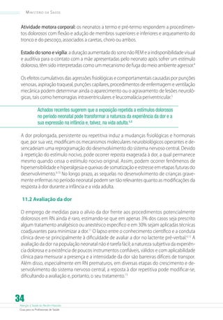 Atenção à Saúde do Recém-Nascido
Guia para os Profissionais de Saúde
34
Ministério da Saúde
Atividade motora corporal: os neonatos a termo e pré-termo respondem a procedimen-
tos dolorosos com flexão e adução de membros superiores e inferiores e arqueamento do
tronco e do pescoço, associados a caretas, choro ou ambos.
Estado do sono e vigília: a duração aumentada do sono não REM e a indisponibilidade visual
e auditiva para o contato com a mãe apresentadas pelo neonato após sofrer um estímulo
doloroso, têm sido interpretadas como um mecanismo de fuga do meio ambiente agressor.4
Os efeitos cumulativos das agressões fisiológicas e comportamentais causadas por punções
venosas, aspiração traqueal, punções capilares, procedimentos de enfermagem e ventilação
mecânica podem determinar ainda o aparecimento ou o agravamento de lesões neuroló-
gicas, tais como hemorragias intraventriculares e leucomalácia periventricular.5
Achados recentes sugerem que a exposição repetida a estímulos dolorosos
no período neonatal pode transformar a natureza da experiência da dor e a
sua expressão na infância e, talvez, na vida adulta.6,8
A dor prolongada, persistente ou repetitiva induz a mudanças fisiológicas e hormonais
que, por sua vez, modificam os mecanismos moleculares neurobiológicos operantes e de-
sencadeiam uma reprogramação do desenvolvimento do sistema nervoso central. Devido
à repetição do estímulo nocivo, pode ocorrer reposta exagerada à dor, a qual permanece
mesmo quando cessa o estímulo nocivo original. Assim, podem ocorrer fenômenos de
hipersensibilidade e hiperalgesia e queixas de somatização e estresse em etapas futuras do
desenvolvimento.9,10
No longo prazo, as sequelas no desenvolvimento de crianças grave-
mente enfermas no período neonatal podem ser tão relevantes quanto as modificações da
resposta à dor durante a infância e a vida adulta.
11.2 Avaliação da dor
O emprego de medidas para o alívio da dor frente aos procedimentos potencialmente
dolorosos em RN ainda é raro, estimando-se que em apenas 3% dos casos seja prescrito
algum tratamento analgésico ou anestésico específico e em 30% sejam aplicadas técnicas
coadjuvantes para minimizar a dor.11
O lapso entre o conhecimento científico e a conduta
clínica deve-se principalmente à dificuldade de avaliar a dor no lactente pré-verbal.4,12
A
avaliação da dor na população neonatal não é tarefa fácil; a natureza subjetiva da experiên-
cia dolorosa e a existência de poucos instrumentos confiáveis, válidos e com aplicabilidade
clínica para mensurar a presença e a intensidade da dor são barreiras difíceis de transpor.
Além disso, especialmente em RN prematuros, em diversas etapas do crescimento e de-
senvolvimento do sistema nervoso central, a reposta à dor repetitiva pode modificar-se,
dificultando a avaliação e, portanto, o seu tratamento.13
 