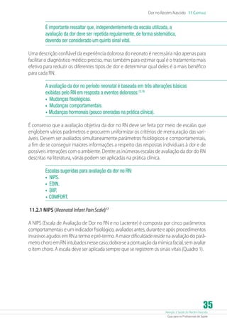 Atenção à Saúde do Recém-Nascido
Guia para os Profissionais de Saúde
35
Dor no Recém-Nascido 11 Capítulo
É importante ressaltar que, independentemente da escala utilizada, a
avaliação da dor deve ser repetida regularmente, de forma sistemática,
devendo ser considerado um quinto sinal vital.
Uma descrição confiável da experiência dolorosa do neonato é necessária não apenas para
facilitar o diagnóstico médico preciso, mas também para estimar qual é o tratamento mais
efetivo para reduzir os diferentes tipos de dor e determinar qual deles é o mais benéfico
para cada RN.
A avaliação da dor no período neonatal é baseada em três alterações básicas
exibidas pelo RN em resposta a eventos dolorosos:13,16
•	 Mudanças fisiológicas.
•	 Mudanças comportamentais.
•	Mudanças hormonais (pouco oneradas na prática clínica).
É consenso que a avaliação objetiva da dor no RN deve ser feita por meio de escalas que
englobem vários parâmetros e procurem uniformizar os critérios de mensuração das vari-
áveis. Devem ser avaliados simultaneamente parâmetros fisiológicos e comportamentais,
a fim de se conseguir maiores informações a respeito das respostas individuais à dor e de
possíveis interações com o ambiente. Dentre as inúmeras escalas de avaliação da dor do RN
descritas na literatura, várias podem ser aplicadas na prática clínica.
Escalas sugeridas para avaliação da dor no RN:
•	 NIPS.
•	 EDIN.
•	 BIIP.
•	COMFORT.
11.2.1 NIPS (Neonatal Infant Pain Scale)17
A NIPS (Escala de Avaliação de Dor no RN e no Lactente) é composta por cinco parâmetros
comportamentais e um indicador fisiológico, avaliados antes, durante e após procedimentos
invasivos agudos em RN a termo e pré-termo. A maior dificuldade reside na avaliação do parâ-
metro choro em RN intubados nesse caso; dobra-se a pontuação da mímica facial, sem avaliar
o item choro. A escala deve ser aplicada sempre que se registrem os sinais vitais (Quadro 1).
 