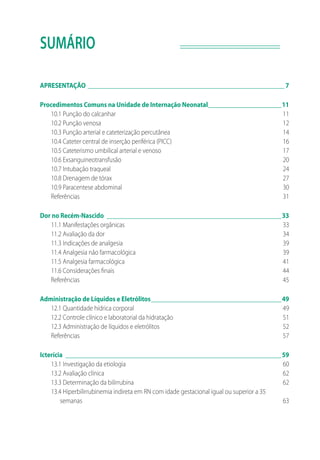 SUMÁRIO
APRESENTAÇÃO_______________________________________________________________ 7
Procedimentos Comuns na Unidade de Internação Neonatal________________________11
10.1 Punção do calcanhar	 11
10.2 Punção venosa	 12
10.3 Punção arterial e cateterização percutânea	 14
10.4 Cateter central de inserção periférica (PICC)	 16
10.5 Cateterismo umbilical arterial e venoso	 17
10.6 Exsanguineotransfusão	 20
10.7 Intubação traqueal	 24
10.8 Drenagem de tórax	 27
10.9 Paracentese abdominal	 30
Referências	31
Dor no Recém-Nascido________________________________________________________33
11.1 Manifestações orgânicas	 33
11.2 Avaliação da dor	 34
11.3 Indicações de analgesia	 39
11.4 Analgesia não farmacológica	 39
11.5 Analgesia farmacológica	 41
11.6 Considerações finais	 44
Referências	45
Administração de Líquidos e Eletrólitos__________________________________________49
12.1 Quantidade hídrica corporal	 49
12.2 Controle clínico e laboratorial da hidratação	 51
12.3 Administração de líquidos e eletrólitos	 52
Referências	57
Icterícia	 ____________________________________________________________________59
13.1 Investigação da etiologia	 60
13.2 Avaliação clínica	 62
13.3 Determinação da bilirrubina	 62
13.4 Hiperbilirrubinemia indireta em RN com idade gestacional igual ou superior a 35
semanas	63
 