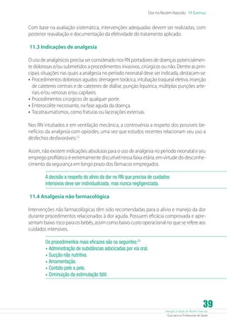 Atenção à Saúde do Recém-Nascido
Guia para os Profissionais de Saúde
39
Dor no Recém-Nascido 11 Capítulo
Com base na avaliação sistemática, intervenções adequadas devem ser realizadas, com
posterior reavaliação e documentação da efetividade do tratamento aplicado.
11.3 Indicações de analgesia
O uso de analgésicos precisa ser considerado nos RN portadores de doenças potencialmen-
te dolorosas e/ou submetidos a procedimentos invasivos, cirúrgicos ou não. Dentre as prin-
cipais situações nas quais a analgesia no período neonatal deve ser indicada, destacam-se:
•	Procedimentos dolorosos agudos: drenagem torácica, intubação traqueal eletiva, inserção
de cateteres centrais e de cateteres de diálise, punção liquórica, múltiplas punções arte-
riais e/ou venosas e/ou capilares.
•	Procedimentos cirúrgicos de qualquer porte.
•	Enterocolite necrosante, na fase aguda da doença.
•	Tocotraumatismos, como fraturas ou lacerações extensas.
Nos RN intubados e em ventilação mecânica, a controvérsia a respeito dos possíveis be-
nefícios da analgesia com opioides, uma vez que estudos recentes relacionam seu uso a
desfechos desfavoráveis.22
Assim, não existem indicações absolutas para o uso de analgesia no período neonatal e seu
emprego profilático é extremamente discutível nessa faixa etária, em virtude do desconhe-
cimento da segurança em longo prazo dos fármacos empregados.
A decisão a respeito do alívio da dor no RN que precisa de cuidados
intensivos deve ser individualizada, mas nunca negligenciada.
11.4 Analgesia não farmacológica
Intervenções não farmacológicas têm sido recomendadas para o alívio e manejo da dor
durante procedimentos relacionados à dor aguda. Possuem eficácia comprovada e apre-
sentam baixo risco para os bebês, assim como baixo custo operacional no que se refere aos
cuidados intensivos.
Os procedimentos mais eficazes são os seguintes:23
•	Administração de substâncias adocicadas por via oral.
•	Sucção não nutritiva.
•	Amamentação.
•	Contato pele a pele.
•	Diminuição da estimulação tátil.
 