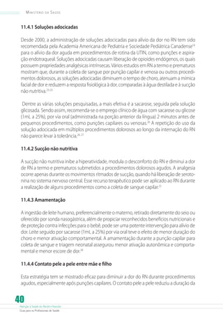 Atenção à Saúde do Recém-Nascido
Guia para os Profissionais de Saúde
40
Ministério da Saúde
11.4.1 Soluções adocicadas
Desde 2000, a administração de soluções adocicadas para alívio da dor no RN tem sido
recomendada pela Academia Americana de Pediatria e Sociedade Pediátrica Canadense16
para o alívio da dor aguda em procedimentos de rotina da UTIN, como punções e aspira-
ção endotraqueal. Soluções adocicadas causam liberação de opioides endógenos, os quais
possuem propriedades analgésicas intrínsecas.Vários estudos em RN a termo e prematuros
mostram que, durante a coleta de sangue por punção capilar e venosa ou outros procedi-
mentos dolorosos, as soluções adocicadas diminuem o tempo de choro, atenuam a mímica
facial de dor e reduzem a resposta fisiológica à dor, comparadas à água destilada e à sucção
não nutritiva.23-25
Dentre as várias soluções pesquisadas, a mais efetiva é a sacarose, seguida pela solução
glicosada. Sendo assim, recomenda-se o emprego clínico de água com sacarose ou glicose
(1mL a 25%), por via oral (administrada na porção anterior da língua) 2 minutos antes de
pequenos procedimentos, como punções capilares ou venosas.26
A repetição do uso da
solução adocicada em múltiplos procedimentos dolorosos ao longo da internação do RN
não parece levar à tolerância.26, 27
11.4.2 Sucção não nutritiva
A sucção não nutritiva inibe a hiperatividade, modula o desconforto do RN e diminui a dor
de RN a termo e prematuros submetidos a procedimentos dolorosos agudos. A analgesia
ocorre apenas durante os movimentos ritmados de sucção, quando há liberação de seroto-
nina no sistema nervoso central. Esse recurso terapêutico pode ser aplicado ao RN durante
a realização de alguns procedimentos como a coleta de sangue capilar.23
11.4.3 Amamentação
A ingestão de leite humano, preferencialmente o materno, retirado diretamente do seio ou
oferecido por sonda nasogástrica, além de propiciar reconhecidos benefícios nutricionais e
de proteção contra infecções para o bebê, pode ser uma potente intervenção para alívio de
dor. Leite seguido por sacarose (1mL a 25%) por via oral teve o efeito de menor duração do
choro e menor ativação comportamental. A amamentação durante a punção capilar para
coleta de sangue e triagem neonatal assegurou menor ativação autonômica e comporta-
mental e menor escore de dor.28
11.4.4 Contato pele a pele entre mãe e filho
Esta estratégia tem se mostrado eficaz para diminuir a dor do RN durante procedimentos
agudos, especialmente após punções capilares. O contato pele a pele reduziu a duração da
 