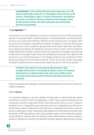 Atenção à Saúde do Recém-Nascido
Guia para os Profissionais de Saúde
42
Ministério da Saúde
O paracetamol é o único medicamento desse grupo seguro para uso no RN.
Deve ser administrado na dose de 10–15mg/kg/dose a cada 6–8 horas no RN
a termo e 10mg/kg/dose a cada 8–12 horas no RN prematuro, de preferência
por via oral.A via retal tem sido pouco utilizada por haver absorção errática
do medicamento. No Brasil, não existem preparados para administração
parenteral do paracetamol.
11.5.2 Opioides31-35
Constituem-se na mais importante arma para o tratamento da dor de RN criticamente
doentes. Os opioides inibem a aferência da dor na medula espinhal e, simultaneamente,
ativam as vias corticais descendentes inibitórias da dor, levando, assim, à analgesia, além
de atuarem nos receptores especialmente ligados à analgesia. A interação desse grupo
de fármacos com outros receptores opioides pode desencadear depressão respiratória,
graus variáveis de sedação, íleo adinâmico, retenção urinária, náuseas, vômitos, tolerância
e dependência física. Estudos recentes indicam pior prognóstico neurológico (aumento da
incidência de hemorragia intraventricular, leucomalácia periventricular e/ou óbito) em RN
prematuros com extremo baixo peso, em ventilação mecânica e que receberam morfina
desde as primeiras horas de vida até ao redor de 14 dias. Tais estudos mostram associação
do desfecho desfavorável com a presença de hipotensão prévia à infusão do opioide.22-36
Em RN pré-termo abaixo de 30 semanas de idade gestacional, após
avaliação criteriosa da dor e da indicação do opioide, só deve ser iniciada sua
administração se os RN apresentarem pelo menos duas medidas normais
de pressão arterial média no período mínimo de duas horas previamente ao
tratamento.
Dentre os opioides mais utilizados no período neonatal, destacam-se morfina, fentanil, tra-
madol e metadona.
11.5.2.1 Morfina
É um potente analgésico e um bom sedativo. A droga pode ser administrada de maneira
intermitente, na dose de 0,05–0,2mg/kg/dose a cada 4 horas, preferencialmente por via
endovenosa. Quando se opta pela infusão contínua da morfina, deve-se iniciar o esquema
analgésico com 5–10µg/kg/hora para neonatos a termo e 2–5µg/kg/hora para RN prema-
turos. Dentre os efeitos colaterais da morfina destacam-se liberação histamínica e supressão
do tônus adrenérgico, ambos responsáveis pelo aparecimento de hipotensão arterial, mais
prevalente em RN hipovolêmicos. Além disso, também podem ocorrer depressão respirató-
ria, íleo adinâmico, náuseas, vômitos e retenção urinária, efeitos adversos comuns a todos os
opioides. A tolerância e a síndrome de abstinência podem aparecer dependendo do tempo
 