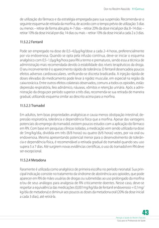 Atenção à Saúde do Recém-Nascido
Guia para os Profissionais de Saúde
43
Dor no Recém-Nascido 11 Capítulo
de utilização do fármaco e da estratégia empregada para sua suspensão. Recomenda-se o
seguinte esquema de retirada da morfina, de acordo com o tempo prévio de utilização: 3 dias
ou menos – retirar de forma abrupta; 4–7 dias – retirar 20% da dose inicial por dia; 8–14 dias –
retirar 10% da dose inicial por dia; 14 dias ou mais – retirar 10% da dose inicial a cada 2 a 3 dias.
11.5.2.2 Fentanil
Pode ser empregado na dose de 0,5–4,0µg/kg/dose a cada 2–4 horas, preferencialmente
por via endovenosa. Quando se opta pela infusão contínua, deve-se iniciar o esquema
analgésico com 0,5–1,0µg/kg/hora para RN a termo e prematuros, sendo essa a técnica de
administração mais recomendada devido à estabilidade dos níveis terapêuticos da droga.
O seu inconveniente é o aparecimento rápido de tolerância. O fentanil desencadeia poucos
efeitos adversos cardiovasculares, verificando-se discreta bradicardia. A injeção rápida de
doses elevadas do medicamento pode levar à rigidez muscular, em especial na região da
caixa torácica. Entre outros efeitos colaterais observados, comuns a todos os opioides, estão:
depressão respiratória, íleo adinâmico, náuseas, vômitos e retenção urinária. Após a admi-
nistração da droga por período superior a três dias, recomenda-se sua retirada de maneira
gradual, utilizando esquema similar ao descrito acima para a morfina.
11.5.2.3 Tramadol
Em adultos, tem boas propriedades analgésicas e causa menos obstipação intestinal, de-
pressão respiratória, tolerância e dependência física que a morfina. Apesar das vantagens
potenciais do emprego do tramadol, existem poucos estudos com a aplicação do fármaco
em RN. Com base em pesquisas clínicas isoladas, a medicação vem sendo utilizada na dose
de 5mg/kg/dia, dividida em três (8/8 horas) ou quatro (6/6 horas) vezes, por via oral ou
endovenosa. Mesmo apresentando potencial menor para o desenvolvimento de tolerân-
cia e dependência física, é recomendável a retirada gradual do tramadol quando seu uso
supera 5 a 7 dias. Até surgirem novas evidências científicas, o uso do tramadol em RN deve
ser excepcional.
11.5.2.4 Metadona
Raramente é utilizada como analgésico de primeira escolha no período neonatal. Sua prin-
cipal indicação consiste no tratamento da síndrome de abstinência aos opioides, que pode
aparecer em RN de mães usuárias de drogas ou submetidas ao uso prolongado da morfina
e/ou de seus análogos para analgesia de RN criticamente doentes. Nesse caso, deve-se
respeitar a equivalência das medicações (0,001mg/kg/dia de fentanil endovenoso = 0,1mg/
kg/dia de metadona) e diminuir aos poucos as doses da metadona oral (20% da dose inicial
a cada 3 dias), até retirá-la.
 