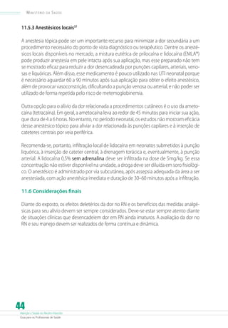 Atenção à Saúde do Recém-Nascido
Guia para os Profissionais de Saúde
44
Ministério da Saúde
11.5.3 Anestésicos locais37
A anestesia tópica pode ser um importante recurso para minimizar a dor secundária a um
procedimento necessário do ponto de vista diagnóstico ou terapêutico. Dentre os anesté-
sicos locais disponíveis no mercado, a mistura eutética de prilocaína e lidocaína (EMLA®)
pode produzir anestesia em pele intacta após sua aplicação, mas esse preparado não tem
se mostrado eficaz para reduzir a dor desencadeada por punções capilares, arteriais, veno-
sas e liquóricas. Além disso, esse medicamento é pouco utilizado nas UTI neonatal porque
é necessário aguardar 60 a 90 minutos após sua aplicação para obter o efeito anestésico,
além de provocar vasoconstrição, dificultando a punção venosa ou arterial, e não poder ser
utilizado de forma repetida pelo risco de metemoglobinemia.
Outra opção para o alívio da dor relacionada a procedimentos cutâneos é o uso da ameto-
caína (tetracaína). Em geral, a ametocaína leva ao redor de 45 minutos para iniciar sua ação,
que dura de 4 a 6 horas. No entanto, no período neonatal, os estudos não mostram eficácia
desse anestésico tópico para aliviar a dor relacionada às punções capilares e à inserção de
cateteres centrais por veia periférica.
Recomenda-se, portanto, infiltração local de lidocaína em neonatos submetidos à punção
liquórica, à inserção de cateter central, à drenagem torácica e, eventualmente, à punção
arterial. A lidocaína 0,5% sem adrenalina deve ser infiltrada na dose de 5mg/kg. Se essa
concentração não estiver disponível na unidade, a droga deve ser diluída em soro fisiológi-
co. O anestésico é administrado por via subcutânea, após assepsia adequada da área a ser
anestesiada, com ação anestésica imediata e duração de 30–60 minutos após a infiltração.
11.6 Considerações finais
Diante do exposto, os efeitos deletérios da dor no RN e os benefícios das medidas analgé-
sicas para seu alívio devem ser sempre considerados. Deve-se estar sempre atento diante
de situações clínicas que desencadeiem dor em RN ainda imaturos. A avaliação da dor no
RN e seu manejo devem ser realizados de forma contínua e dinâmica.
 