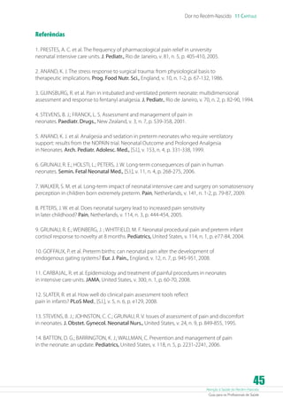 Atenção à Saúde do Recém-Nascido
Guia para os Profissionais de Saúde
45
Dor no Recém-Nascido 11 Capítulo
Referências
1. PRESTES, A. C. et al. The frequency of pharmacological pain relief in university
neonatal intensive care units. J. Pediatr., Rio de Janeiro, v. 81, n. 5, p. 405-410, 2005.
2. ANAND, K. J. The stress response to surgical trauma: from physiological basis to
therapeutic implications. Prog. Food Nutr. Sci., England, v. 10, n. 1-2, p. 67-132, 1986.
3. GUINSBURG, R. et al. Pain in intubated and ventilated preterm neonate: multidimensional
assessment and response to fentanyl analgesia. J. Pediatr., Rio de Janeiro, v. 70, n. 2, p. 82-90, 1994.
4. STEVENS, B. J.; FRANCK, L. S. Assessment and management of pain in
neonates. Paediatr. Drugs., New Zealand, v. 3, n. 7, p. 539-358, 2001.
5. ANAND, K. J. et al. Analgesia and sedation in preterm neonates who require ventilatory
support: results from the NOPAIN trial. Neonatal Outcome and Prolonged Analgesia
in Neonates. Arch. Pediatr. Adolesc. Med., [S.l.], v. 153, n. 4, p. 331-338, 1999.
6. GRUNAU, R. E.; HOLSTI, L.; PETERS, J. W. Long-term consequences of pain in human
neonates. Semin. Fetal Neonatal Med., [S.l.], v. 11, n. 4, p. 268-275, 2006.
7. WALKER, S. M. et al. Long-term impact of neonatal intensive care and surgery on somatosensory
perception in children born extremely preterm. Pain, Netherlands, v. 141, n. 1-2, p. 79-87, 2009.
8. PETERS, J. W. et al. Does neonatal surgery lead to increased pain sensitivity
in later childhood? Pain, Netherlands, v. 114, n. 3, p. 444-454, 2005.
9. GRUNAU, R. E.; WEINBERG, J. ; WHITFIELD, M. F. Neonatal procedural pain and preterm infant
cortisol response to novelty at 8 months. Pediatrics, United States, v. 114, n. 1, p. e77-84, 2004.
10. GOFFAUX, P. et al. Preterm births: can neonatal pain alter the development of
endogenous gating systems? Eur. J. Pain., England, v. 12, n. 7, p. 945-951, 2008.
11. CARBAJAL, R. et al. Epidemiology and treatment of painful procedures in neonates
in intensive care units. JAMA, United States, v. 300, n. 1, p. 60-70, 2008.
12. SLATER, R. et al. How well do clinical pain assessment tools reflect
pain in infants? PLoS Med., [S.l.], v. 5, n. 6, p. e129, 2008.
13. STEVENS, B. J.; JOHNSTON, C. C.; GRUNAU, R. V. Issues of assessment of pain and discomfort
in neonates. J. Obstet. Gynecol. Neonatal Nurs., United States, v. 24, n. 9, p. 849-855, 1995.
14. BATTON, D. G.; BARRINGTON, K. J.; WALLMAN, C. Prevention and management of pain
in the neonate: an update. Pediatrics, United States, v. 118, n. 5, p. 2231-2241, 2006.
 