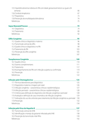 13.5 Hiperbilirrubinemia indireta em RN com idade gestacional menor ou igual a 34
semanas	66
13.6 Conduta terapêutica	 67
13.7 Prognóstico	 73
13.8 Prevenção de encefalopatia bilirrubínica	 74
Referências	75
Sepse 	Neonatal Precoce_______________________________________________________79
14.1 Diagnóstico	 79
14.2 Tratamento	 89
Referências	92
Sífilis Congênita______________________________________________________________95
15.1 Quadro clínico e diagnóstico materno	 96
15.2 Transmissão vertical da sífilis	 98
15.3 Quadro clínico e diagnóstico no RN	 99
15.4 Tratamento do RN	 103
15.5 Prevenção da sífilis congênita	 105
Referências	107
Toxoplasmose Congênita_____________________________________________________109
16.1 Quadro clínico	 110
16.2 Exames complementares	 111
16.3 Tratamento	 117
16.4 Acompanhamento do RN com infecção suspeita ou confirmada	 119
16.5 Prevenção	 121
Referências	122
Infecção	pelo Citomegalovírus________________________________________________125
17.1 Técnicas laboratoriais para diagnóstico	 125
17.2 Diagnóstico materno e triagem pré-natal	 126
17.3 Infecção congênita – características clínicas e epidemiológicas	 127
17.4 Infecção perinatal – características clínicas e epidemiológicas	 128
17.5 Critérios para definição do diagnóstico de infecção congênita e perinatal	 128
17.6 Avaliação e definição de caso sintomático de infecção congênita	 129
17.7 Indicações do uso dos antivirais para tratamento da infecção congênita ou perinatal	 130
17.8 Prevenção	 132
Referências	134
Infecção peloVírus da Hepatite B______________________________________________137
18.1 Transmissão vertical do VHB	 137
18.2 Identificação e manejo da gestante infectada pelo VHB	 138
18.3 Prevenção da transmissão mãe-filho	 139
Referências	142
 