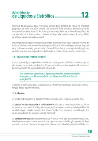 Atenção à Saúde do Recém-Nascido
Guia para os Profissionais de Saúde
49
Administração
de Líquidos e Eletrólitos	 12
No início da gestação, a água representa 95% do peso corporal do feto, e no final essa
proporção cai para 75%. Esses valores são, por si, um forte indicativo da importância do
manuseio hidroeletrolítico no RN. Para que o manejo da hidratação no RN seja feito de
maneira adequada, é necessário conhecer a fisiologia relacionada ao controle do equilíbrio
de sódio e água no período neonatal.
O balanço dos líquidos no RN está relacionado ao conteúdo de água corporal, volume de
líquidos administrados e intensidade de perdas hídricas. Cada uma dessas variáveis altera-se
de acordo com as idades gestacional e pós-natal. Dessa forma, o manejo da hidratação no
período neonatal varia dependendo da situação, e é diferente do manejo nos lactentes.1
12.1 Quantidade hídrica corporal
A proporção de água corporal varia conforme a idade gestacional. Com o avanço da gesta-
ção, a quantidade hídrica total do feto diminui, especialmente à custa do líquido extracelu-
lar, com aumento do conteúdo líquido intracelular.
Com 24 semanas de gestação, a água corporal total do feto representa 86%
de seu peso, com 28 semanas 84%, com 32 semanas 82% e ao final da
gestação 75%.
A grande proporção de água extracelular nos RN pré-termo dificulta ainda mais a manu-
tenção de seu equilíbrio hídrico.
12.1.1 Perdas
As perdas hídricas ocorrem basicamente por meio das fezes, respiração, urina e pele.
As perdas fecais e respiratórias habitualmente não são as mais importantes. As fecais
representam em média 5mL/kg/dia, e as respiratórias dependem da atividade do RN e da
umidade do gás inalado, variando de 7 a 14mL/kg/dia. O aquecimento e umidificação dos
gases ofertados ao RN reduzem a perda insensível.1
As perdas urinárias podem ser significativas. A função renal fetal é bastante limitada, mas,
imediatamente após o nascimento, ocorre rápido aumento da filtração glomerular. Esse
aumento continua nas semanas seguintes, influenciado pela idade pós-natal. O RN a ter-
 