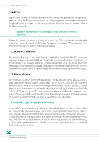 Atenção à Saúde do Recém-Nascido
Guia para os Profissionais de Saúde
52
Ministério da Saúde
12.2.2 Peso
O peso deve ser mensurado diariamente nos RN a termo e RN prematuros com peso su-
perior a 1.500g. Os RN prematuros abaixo de 1.500g, na primeira semana de vida, devem
ser pesados duas vezes por dia, sempre que possível. O uso de incubadora com balança
facilita esse controle.
A perda de peso normal no RN a termo pode chegar a 10% nos primeiros 5
dias de vida.
Para os RN prematuros, perda de peso igual ou superior a 20% na primeira semana de vida
indica que houve excesso de perda hídrica. Se a perda de peso nos RN prematuros extre-
mos for menor que 2%, a oferta hídrica está excessiva.
12.2.3 Controle laboratorial
Os eletrólitos devem ser dosados diariamente nos primeiros dias de vida. Nos RN prematuros
extremos, se houver disponibilidade de microcoleta, a dosagem de sódio e potássio nos pri-
meiros dias deve ser realizada a cada 8 a 12 horas. Dosagens de ureia e creatinina devem ser
feitas desde o início para uma avaliação adequada da função renal. Hiponatremia na primeira
semana de vida pode significar hiperidratação, e hipernatremia pode significar desidratação.
12.2.4 Balanço hídrico
Deve ser rigoroso. Devem ser registradas todas as perdas (diurese, sonda gástrica, drenos,
etc.) e aportes (medicações, soro, sangue, etc.). Nos RN mais instáveis, esse balanço deve
ser calculado a cada 6 horas para que a correção da hidratação seja mais precisa. O uso da
densidade urinária sequencial pode ajudar na avaliação da hidratação (valor normal varia de
1.010 a 1.015). Mesmo que o RN pré-termo não tenha boa capacidade de concentrar urina,
o aumento da densidade urinária pode indicar desidratação. Quando a densidade urinária
se mantém constantemente baixa, deve-se suspeitar de hiperidratação.
12.3 Administração de líquidos e eletrólitos
A quantidade recomendada de líquidos a ser oferecida baseia-se em diversos fatores: ida-
des gestacional e pós-natal, peso de nascimento, umidificação do meio ambiente e doen-
ças associadas. Quanto menor for a idade gestacional, maior será a necessidade de líquidos.
Após o nascimento, com o passar dos dias, ocorre aumento da maturidade cutânea e renal,
reduzindo-se a necessidade de líquidos. Nas incubadoras que propiciam alta umidificação,
a oferta hídrica pode ser reduzida. Nos RN com asfixia e doença respiratória, a oferta de
líquidos deve ser diminuída.2
 