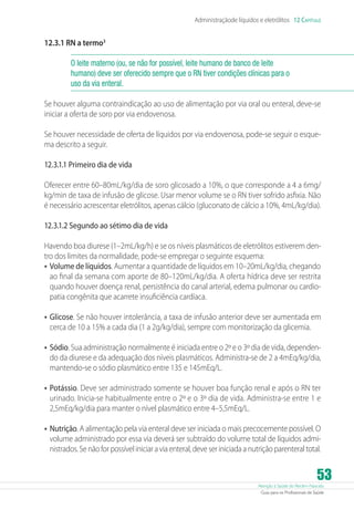 Atenção à Saúde do Recém-Nascido
Guia para os Profissionais de Saúde
53
Administraçãode líquidos e eletrólitos 12 Capítulo
12.3.1 RN a termo3
O leite materno (ou, se não for possível, leite humano de banco de leite
humano) deve ser oferecido sempre que o RN tiver condições clínicas para o
uso da via enteral.
Se houver alguma contraindicação ao uso de alimentação por via oral ou enteral, deve-se
iniciar a oferta de soro por via endovenosa.
Se houver necessidade de oferta de líquidos por via endovenosa, pode-se seguir o esque-
ma descrito a seguir.
12.3.1.1 Primeiro dia de vida
Oferecer entre 60–80mL/kg/dia de soro glicosado a 10%, o que corresponde a 4 a 6mg/
kg/min de taxa de infusão de glicose. Usar menor volume se o RN tiver sofrido asfixia. Não
é necessário acrescentar eletrólitos, apenas cálcio (gluconato de cálcio a 10%, 4mL/kg/dia).
12.3.1.2 Segundo ao sétimo dia de vida
Havendo boa diurese (1–2mL/kg/h) e se os níveis plasmáticos de eletrólitos estiverem den-
tro dos limites da normalidade, pode-se empregar o seguinte esquema:
•	Volume de líquidos. Aumentar a quantidade de líquidos em 10–20mL/kg/dia, chegando
ao final da semana com aporte de 80–120mL/kg/dia. A oferta hídrica deve ser restrita
quando houver doença renal, persistência do canal arterial, edema pulmonar ou cardio-
patia congênita que acarrete insuficiência cardíaca.
•	Glicose. Se não houver intolerância, a taxa de infusão anterior deve ser aumentada em
cerca de 10 a 15% a cada dia (1 a 2g/kg/dia), sempre com monitorização da glicemia.
•	Sódio. Sua administração normalmente é iniciada entre o 2º e o 3º dia de vida, dependen-
do da diurese e da adequação dos níveis plasmáticos. Administra-se de 2 a 4mEq/kg/dia,
mantendo-se o sódio plasmático entre 135 e 145mEq/L.
•	Potássio. Deve ser administrado somente se houver boa função renal e após o RN ter
urinado. Inicia-se habitualmente entre o 2º e o 3º dia de vida. Administra-se entre 1 e
2,5mEq/kg/dia para manter o nível plasmático entre 4–5,5mEq/L.
•	Nutrição. A alimentação pela via enteral deve ser iniciada o mais precocemente possível. O
volume administrado por essa via deverá ser subtraído do volume total de líquidos admi-
nistrados. Se não for possível iniciar a via enteral, deve ser iniciada a nutrição parenteral total.
 