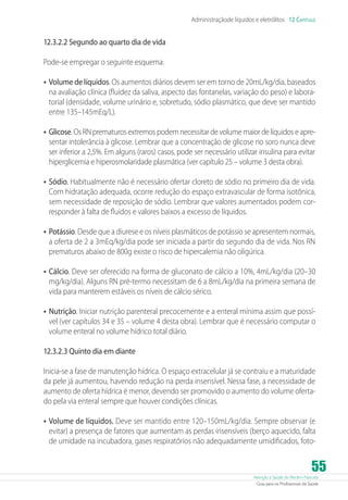 Atenção à Saúde do Recém-Nascido
Guia para os Profissionais de Saúde
55
Administraçãode líquidos e eletrólitos 12 Capítulo
12.3.2.2 Segundo ao quarto dia de vida
Pode-se empregar o seguinte esquema:
•	Volume de líquidos. Os aumentos diários devem ser em torno de 20mL/kg/dia, baseados
na avaliação clínica (fluidez da saliva, aspecto das fontanelas, variação do peso) e labora-
torial (densidade, volume urinário e, sobretudo, sódio plasmático, que deve ser mantido
entre 135–145mEq/L).
•	Glicose. Os RN prematuros extremos podem necessitar de volume maior de líquidos e apre-
sentar intolerância à glicose. Lembrar que a concentração de glicose no soro nunca deve
ser inferior a 2,5%. Em alguns (raros) casos, pode ser necessário utilizar insulina para evitar
hiperglicemia e hiperosmolaridade plasmática (ver capítulo 25 – volume 3 desta obra).
•	Sódio. Habitualmente não é necessário ofertar cloreto de sódio no primeiro dia de vida.
Com hidratação adequada, ocorre redução do espaço extravascular de forma isotônica,
sem necessidade de reposição de sódio. Lembrar que valores aumentados podem cor-
responder à falta de fluidos e valores baixos a excesso de líquidos.
•	Potássio. Desde que a diurese e os níveis plasmáticos de potássio se apresentem normais,
a oferta de 2 a 3mEq/kg/dia pode ser iniciada a partir do segundo dia de vida. Nos RN
prematuros abaixo de 800g existe o risco de hipercalemia não oligúrica.
•	Cálcio. Deve ser oferecido na forma de gluconato de cálcio a 10%, 4mL/kg/dia (20–30
mg/kg/dia). Alguns RN pré-termo necessitam de 6 a 8mL/kg/dia na primeira semana de
vida para manterem estáveis os níveis de cálcio sérico.
•	Nutrição. Iniciar nutrição parenteral precocemente e a enteral mínima assim que possí-
vel (ver capítulos 34 e 35 – volume 4 desta obra). Lembrar que é necessário computar o
volume enteral no volume hídrico total diário.
12.3.2.3 Quinto dia em diante
Inicia-se a fase de manutenção hídrica. O espaço extracelular já se contraiu e a maturidade
da pele já aumentou, havendo redução na perda insensível. Nessa fase, a necessidade de
aumento de oferta hídrica é menor, devendo ser promovido o aumento do volume oferta-
do pela via enteral sempre que houver condições clínicas.
•	Volume de líquidos. Deve ser mantido entre 120–150mL/kg/dia. Sempre observar (e
evitar) a presença de fatores que aumentam as perdas insensíveis (berço aquecido, falta
de umidade na incubadora, gases respiratórios não adequadamente umidificados, foto-
 