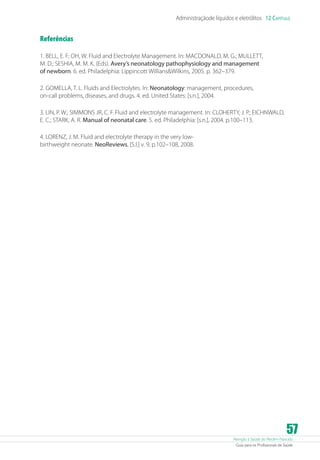 Atenção à Saúde do Recém-Nascido
Guia para os Profissionais de Saúde
57
Administraçãode líquidos e eletrólitos 12 Capítulo
Referências
1. BELL, E. F; OH, W. Fluid and Electrolyte Management. In: MACDONALD, M. G.; MULLETT,
M. D.; SESHIA, M. M. K. (Eds). Avery’s neonatology pathophysiology and management
of newborn. 6. ed. Philadelphia: Lippincott WilliansWilkins, 2005. p. 362–379.
2. GOMELLA, T. L. Fluids and Electrolytes. In: Neonatology: management, procedures,
on-call problems, diseases, and drugs. 4. ed. United States: [s.n.], 2004.
3. LIN, P. W.; SIMMONS JR, C. F. Fluid and electrolyte management. In: CLOHERTY, J. P.; EICHNWALD,
E. C.; STARK, A. R. Manual of neonatal care. 5. ed. Philadelphia: [s.n.], 2004. p.100–113.
4. LORENZ, J. M. Fluid and electrolyte therapy in the very low-
birthweight neonate. NeoReviews, [S.l.] v. 9, p.102–108, 2008.
 